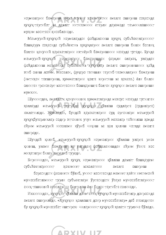 нормаларни бажариш ижро этувчи ҳокимиятни амалга ошириш соҳасида ҳуқуқ-тартибот ва давлат интизомини етарли даражада таъминлашнинг муҳим воситаси ҳисобланади. Маъмурий-ҳуқуқий нормалардан фойдаланиш ҳуқуқ субъйектларининг бошқарув соҳасида субъйектив ҳуқуқларни амалга ошириш билан боглиқ болган қонуний ҳаракатларни ихтиёрий бажаришини назарда тутади. Бунда маъмурий-ҳуқуқий нормаларни бажаришдан фарқли олароқ, улардан фойдаланиш жараёнида субъйектив ҳуқуқлар амалга оширилишини қайд этиб олиш лозим. Масалан, фуқаро тэгишли тартиб-таомилларни бажариш (имтиҳон топшириш, ҳужжатларни қолга киритиш ва ҳоказо.) ёли билан олинган транспорт воситасини бошқаришга болган ҳуқуқни амалга ошириши мумкин. Шунингдек, амалдаги қонунчилик ҳужжатларида махсус назарда тутилган ҳолларда маъмурий тартибда ҳуқуқни қўллаш судларга (судяларга) юклатилади. Жумладан, бундай ҳаракатларни суд органлари маъмурий ҳуқуқбузарликлар содир этганлик учун маъмурий жазолар тайинлаш ҳамда айрим маъмурий низолами кўриб чиқиш ва ҳал қилиш чоглда амалга оширади. Шундай қилиб, маъмурий-ҳуқуқий нормаларни қўллаш уларга риоя қилиш, улами бажариш ва улардан фойдаланишдан айрим ўзига хос жиҳатлари билан ажралиб туради. Биринчидан, маъмурий ҳуқуқ нормаларини қўллаш давлат бошқаруви субъйектларининг ҳокимият ваколатини амалга ошириш борасидаги фаолияти бўлиб, унинг воситасида жамият ҳаёти ижтимоий муносабатламинг турли субъектлари ўртасидаги ўзаро муносабатларнинг аниқ ташкилий асосларини белгилаш ёли билан тартибга солинади. Иккинчидан, ҳуқуқни қўллаш доим аниқ ҳуқуқий муносабатлар доирасида амалга оширилади. «Ҳуқуқни қоллашга доир муносабатлар» деб аталадиган бу ҳуқуқий муносабат иштирок- чиларининг ҳуқуқий ҳолати турлича бўлади. 