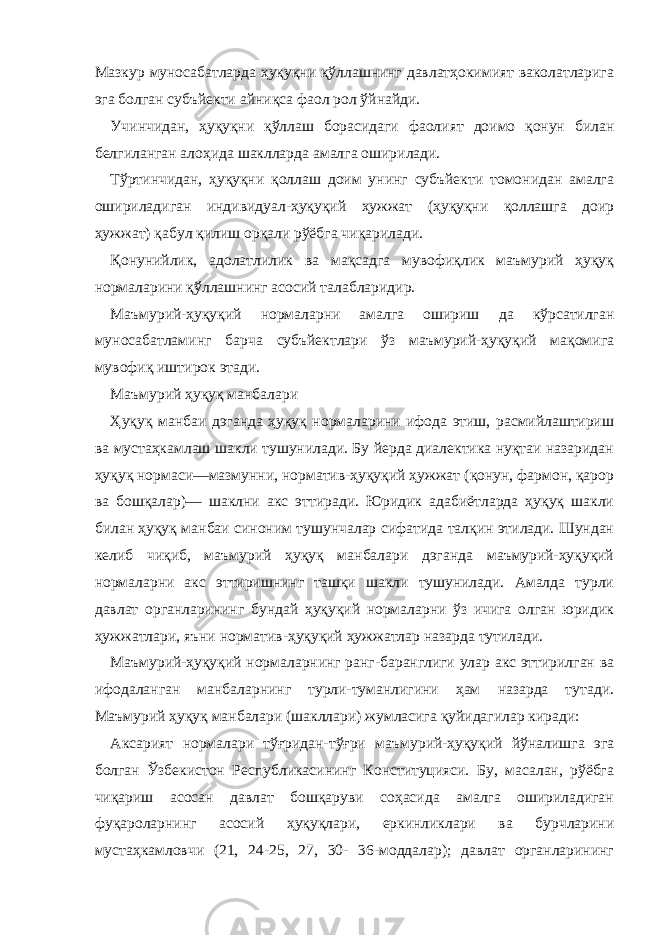 Мазкур муносабатларда ҳуқуқни қўллашнинг давлатҳокимият ваколатларига эга болган субъйекти айниқса фаол рол ўйнайди. Учинчидан, ҳуқуқни қўллаш борасидаги фаолият доимо қонун билан белгиланган алоҳида шаклларда амалга оширилади. Тўртинчидан, ҳуқуқни қоллаш доим унинг субъйекти томонидан амалга ошириладиган индивидуал-ҳуқуқий ҳужжат (ҳуқуқни қоллашга доир ҳужжат) қабул қилиш орқали рўёбга чиқарилади. Қонунийлик, адолатлилик ва мақсадга мувофиқлик маъмурий ҳуқуқ нормаларини қўллашнинг асосий талабларидир. Маъмурий-ҳуқуқий нормаларни амалга ошириш да кўрсатилган муносабатламинг барча субъйектлари ўз маъмурий-ҳуқуқий мақомига мувофиқ иштирок этади. Маъмурий ҳуқуқ манбалари Ҳуқуқ манбаи дэганда ҳуқуқ нормаларини ифода этиш, расмийлаштириш ва мустаҳкамлаш шакли тушунилади. Бу йерда диалектика нуқтаи назаридан ҳуқуқ нормаси—мазмунни, норматив-ҳуқуқий ҳужжат (қонун, фармон, қарор ва бошқалар)— шаклни акс эттиради. Юридик адабиётларда ҳуқуқ шакли билан ҳуқуқ манбаи синоним тушунчалар сифатида талқин этилади. Шундан келиб чиқиб, маъмурий ҳуқуқ манбалари дэганда маъмурий-ҳуқуқий нормаларни акс эттиришнинг ташқи шакли тушунилади. Амалда турли давлат органларининг бундай ҳуқуқий нормаларни ўз ичига олган юридик ҳужжатлари, яъни норматив-ҳуқуқий ҳужжатлар назарда тутилади. Маъмурий-ҳуқуқий нормаларнинг ранг-баранглиги улар акс эттирилган ва ифодаланган манбаларнинг турли-туманлигини ҳам назарда тутади. Маъмурий ҳуқуқ манбалари (шакллари) жумласига қуйидагилар киради: Аксарият нормалари тўғридан-тўғри маъмурий-ҳуқуқий йўналишга эга болган Ўзбекистон Республикасининг Конституцияси. Бу, масалан, рўёбга чиқариш асосан давлат бошқаруви соҳасида амалга ошириладиган фуқароларнинг асосий ҳуқуқлари, еркинликлари ва бурчларини мустаҳкамловчи (21, 24-25, 27, 30- 36-моддалар); давлат органларининг 