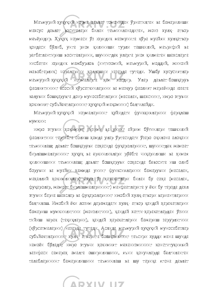 Маъмурий-ҳуқуқий норма давлат томонидан ўрнатилган ва бажарилиши махсус давлат воситалари билан таъминланадиган, жоиз хулқ- атвор меъёридир. Ҳуқуқ нормаси ўз юридик мазмунига кўра муайян хулқатвор қоидаси бўлиб, унга риоя қилиниши турли ташкилий, маърифий ва рағбатлантириш воситаларини, шунингдек уларга риоя қилмаган шахсларга нисбатан юридик мажбурлов (интизомий, маъмурий, моддий, жиноий жавобгарлик) чораларини қоллашни назарда тутади. Ушбу хусусиятлар маъмурий-ҳуқуқий нормаларга ҳам хосдир. Улар давлат-бошқарув фаолиятининг асосий кўрсаткичларини ва мазкур фаолият жараёнида юзага келувчи бошқарувга доир муносабатларни (масалан, шахснинг, ижро этувчи ҳокимият субъйектларининг ҳуқуқий мақомини) белгилайди. Маъмурий-ҳуқуқий нормаларнинг қуйидаги функцияларини фарқлаш мумкин: ижро этувчи ҳокимият тизими ва унинг айрим бўғинлари ташкилий фаолиятини тартибга солиш ҳамда улар ўртасидаги ўзаро оқилона алоқани таъминлаш; давлат бошқаруви соҳасида фуқароларнинг, шунингдек жамоат бирлашмаларининг ҳуқуқ ва еркинликлари рўёбга чиқарилиши ва ҳимоя қилинишини таъминлаш; давлат бошқаруви соҳасида бевосита иш олиб борувчи ва муайян ҳажмда унинг функсияларини бажарувчи (масалан, маҳаллий ҳокимликлар) ёхуд ўз ҳаракатлари билан бу соҳа (масалан, фуқаролар, жамоат бирлашмаларининг) манфаатларига у ёки бу тарзда дахл этувчи барча шахслар ва фуқароларнинг ижобий хулқ-атвори вариантларини белгилаш. Ижобий ёки лозим даражадаги хулқ- атвор қандай ҳаракатларни бажариш мумкинлигини (жоизлигини), қандай хатти-ҳаракатлардан ўзини тийиш керак (тақиқларни), қандай ҳаракатларни бажариш зарурлигини (кўрсатмаларни) назарда тутади. Аслида маъмурий-ҳуқуқий муносабатлар субъйектларининг хулқ- атворига бошқамвнинг таъсири худди мана шунда намоён бўлади; ижро этувчи ҳокимият механизмининг конституциявий вазифаси самараҳ амалга оширилишини, яъни қонунларда белгиланган талабларининг бажарилишини таъминлаш ва шу тариқа ягона давлат 