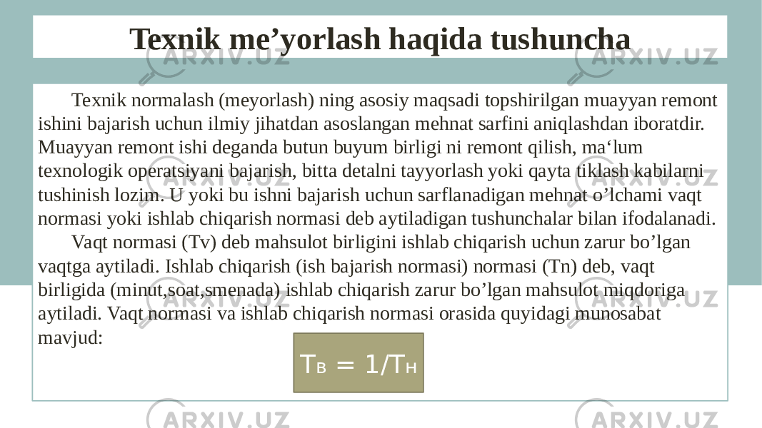 Texnik me’yorlash haqida tushuncha Texnik normalash (meyorlash) ning asosiy maqsadi topshirilgan muayyan remont ishini bajarish uchun ilmiy jihatdan asoslangan mehnat sarfini aniqlashdan iboratdir. Muayyan remont ishi deganda butun buyum birligi ni remont qilish, ma‘lum texnologik operatsiyani bajarish, bitta detalni tayyorlash yoki qayta tiklash kabilarni tushinish lozim. U yoki bu ishni bajarish uchun sarflanadigan mehnat o’lchami vaqt normasi yoki ishlab chiqarish normasi deb aytiladigan tushunchalar bilan ifodalanadi. Vaqt normasi (Tv) deb mahsulot birligini ishlab chiqarish uchun zarur bo’lgan vaqtga aytiladi. Ishlab chiqarish (ish bajarish normasi) normasi (Tn) deb, vaqt birligida (minut,soat,smenada) ishlab chiqarish zarur bo’lgan mahsulot miqdoriga aytiladi. Vaqt normasi va ishlab chiqarish normasi orasida quyidagi munosabat mavjud: Т в = 1/Т н 