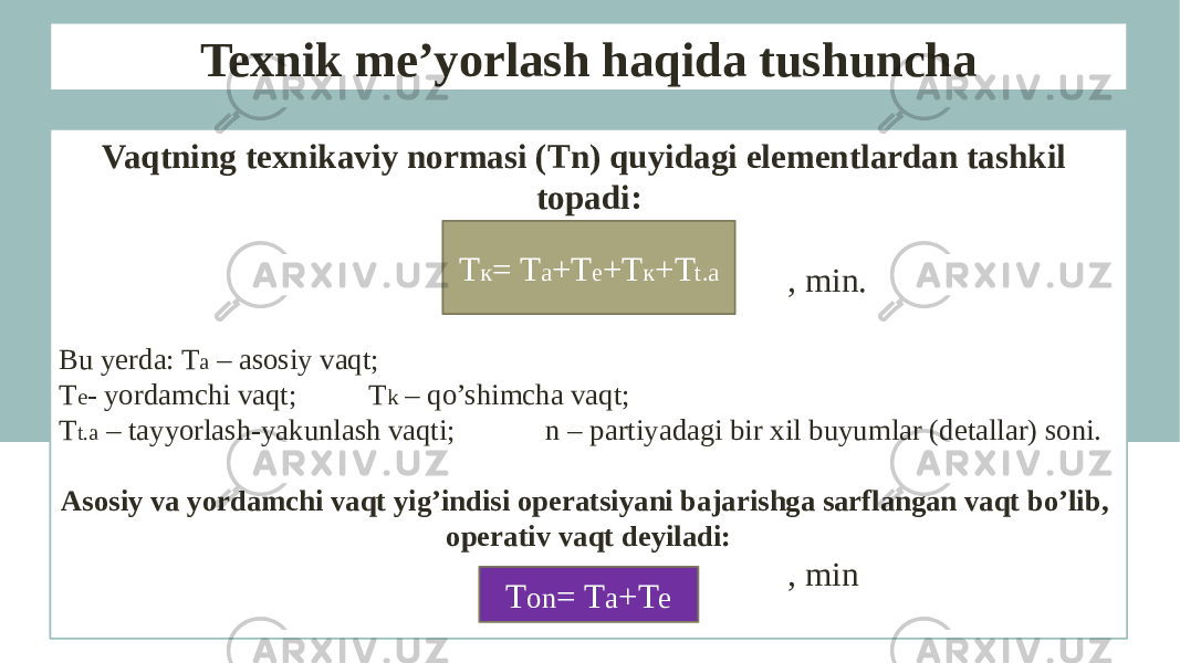 Texnik me’yorlash haqida tushuncha Vaqtning texnikaviy normasi (Tn) quyidagi elementlardan tashkil topadi: , min. Bu yerda: T a – asosiy vaqt; T e - yordamchi vaqt; T k – qo’shimcha vaqt; T t.a – tayyorlash-yakunlash vaqti; n – partiyadagi bir xil buyumlar (detallar) soni. Asosiy va yordamchi vaqt yig’indisi operatsiyani bajarishga sarflangan vaqt bo’lib, operativ vaqt deyiladi: , minТ к = Т а +Т е +Т к +T t.a Т оn = Т а +Т е 