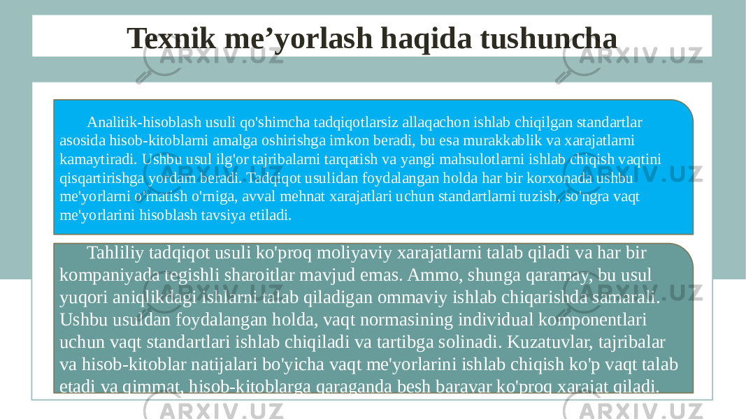 Texnik me’yorlash haqida tushuncha Analitik-hisoblash usuli qo&#39;shimcha tadqiqotlarsiz allaqachon ishlab chiqilgan standartlar asosida hisob-kitoblarni amalga oshirishga imkon beradi, bu esa murakkablik va xarajatlarni kamaytiradi. Ushbu usul ilg&#39;or tajribalarni tarqatish va yangi mahsulotlarni ishlab chiqish vaqtini qisqartirishga yordam beradi. Tadqiqot usulidan foydalangan holda har bir korxonada ushbu me&#39;yorlarni o&#39;rnatish o&#39;rniga, avval mehnat xarajatlari uchun standartlarni tuzish, so&#39;ngra vaqt me&#39;yorlarini hisoblash tavsiya etiladi. Tahliliy tadqiqot usuli ko&#39;proq moliyaviy xarajatlarni talab qiladi va har bir kompaniyada tegishli sharoitlar mavjud emas. Ammo, shunga qaramay, bu usul yuqori aniqlikdagi ishlarni talab qiladigan ommaviy ishlab chiqarishda samarali. Ushbu usuldan foydalangan holda, vaqt normasining individual komponentlari uchun vaqt standartlari ishlab chiqiladi va tartibga solinadi. Kuzatuvlar, tajribalar va hisob-kitoblar natijalari bo&#39;yicha vaqt me&#39;yorlarini ishlab chiqish ko&#39;p vaqt talab etadi va qimmat, hisob-kitoblarga qaraganda besh baravar ko&#39;proq xarajat qiladi. 