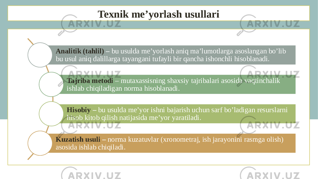 Texnik me’yorlash usullari Analitik (tahlil) – bu usulda me’yorlash aniq ma’lumotlarga asoslangan bo’lib bu usul aniq dalillarga tayangani tufayli bir qancha ishonchli hisoblanadi. Tajriba metodi – mutaxassisning shaxsiy tajribalari asosida vaqtinchalik ishlab chiqiladigan norma hisoblanadi. Hisobiy – bu usulda me’yor ishni bajarish uchun sarf bo’ladigan resurslarni hisob kitob qilish natijasida me’yor yaratiladi. Kuzatish usuli – norma kuzatuvlar (xronometraj, ish jarayonini rasmga olish) asosida ishlab chiqiladi. 