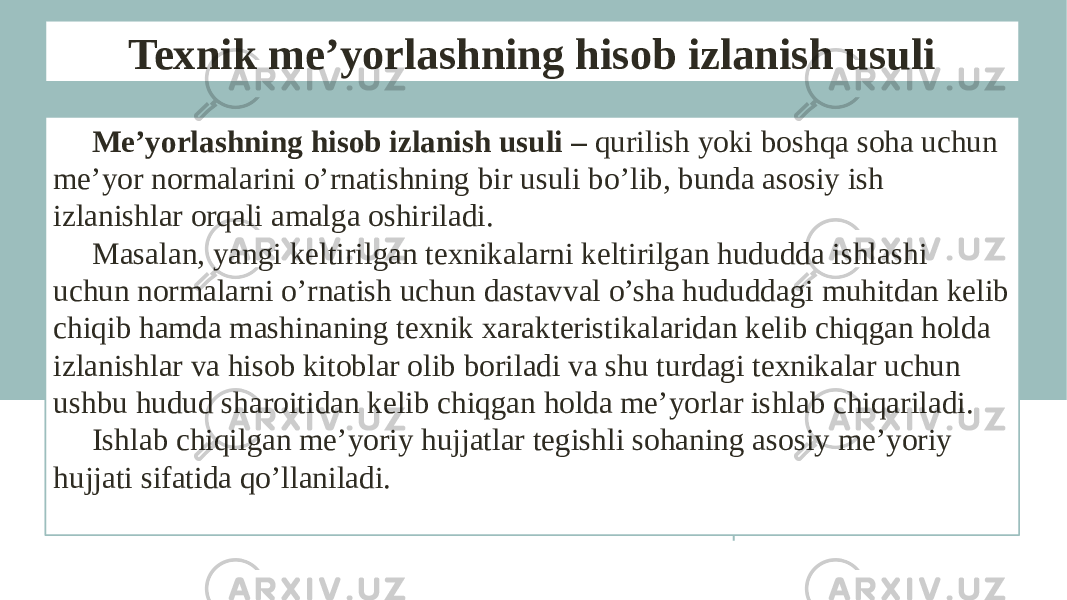 Texnik me’yorlashning hisob izlanish usuli Me’yorlashning hisob izlanish usuli – qurilish yoki boshqa soha uchun me’yor normalarini o’rnatishning bir usuli bo’lib, bunda asosiy ish izlanishlar orqali amalga oshiriladi. Masalan, yangi keltirilgan texnikalarni keltirilgan hududda ishlashi uchun normalarni o’rnatish uchun dastavval o’sha hududdagi muhitdan kelib chiqib hamda mashinaning texnik xarakteristikalaridan kelib chiqgan holda izlanishlar va hisob kitoblar olib boriladi va shu turdagi texnikalar uchun ushbu hudud sharoitidan kelib chiqgan holda me’yorlar ishlab chiqariladi. Ishlab chiqilgan me’yoriy hujjatlar tegishli sohaning asosiy me’yoriy hujjati sifatida qo’llaniladi. 