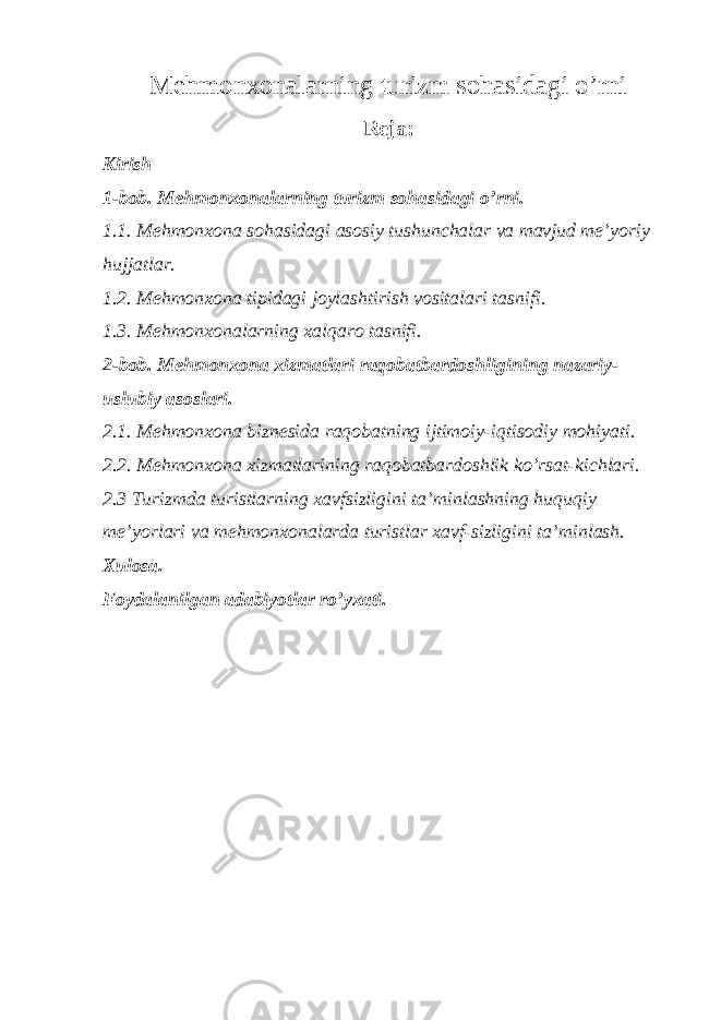 Ме hmonxonalarning turizm sohasidagi o’rni Reja: Kirish 1-bob. Ме hmonxonalarning turizm sohasidagi o’rni. 1.1. Mehmonxona sohasidagi asosiy tushunchalar va mavjud me’yoriy hujjatlar. 1.2. Mehmonxona tipidagi joylashtirish vositalari tasnifi. 1.3. Mehmonxonalarning xalqaro tasnifi. 2-bob. Mehmonxona xizmatlari raqobatbardoshligining nazariy- uslubiy asoslari. 2.1. Mehmonxona biznesida raqobatning ijtimoiy-iqtisodiy mohiyati. 2.2. Mehmonxona xizmatlarining raqobatbardoshlik ko’rsat-kichlari. 2.3 Turizmda turistlarning xavfsizligini ta’minlashning huquqiy me’yorlari va mehmonxonalarda turistlar xavf-sizligini ta’minlash. Х ulosa. Foydalanilgan adabiyotlar ro’yxati. 