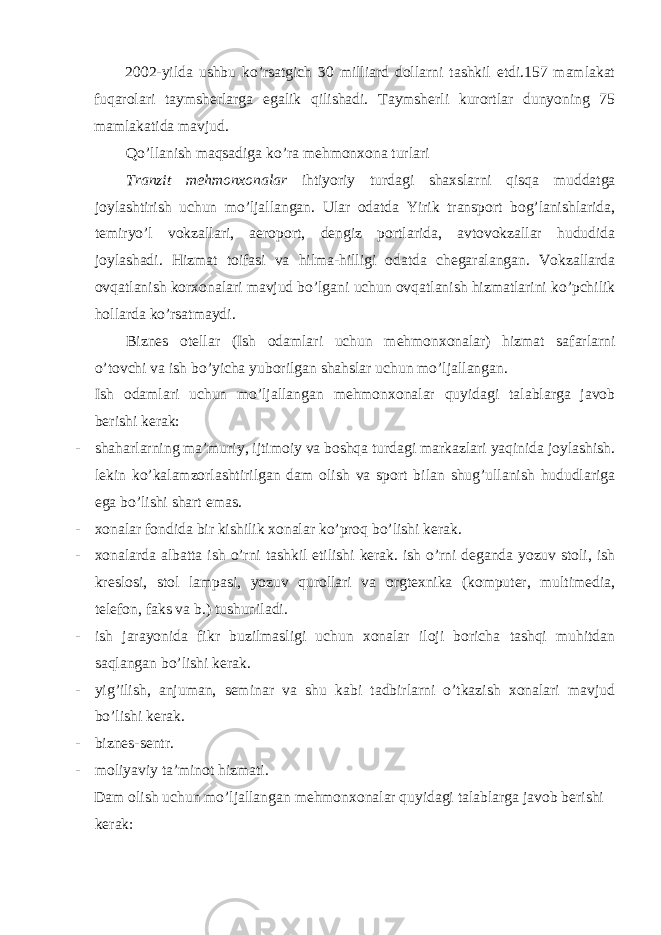 2002-yilda ushbu ko’rsatgich 30 milliard dollarni tashkil etdi.157 mamlakat fuqarolari taymsherlarga egalik qilishadi. Taymsherli kurortlar dunyoning 75 mamlakatida mavjud. Qo’llanish maqsadiga ko’ra mehmonxona turlari Tranzit mehmonxonalar ihtiyoriy turdagi shaxslarni qisqa muddatga joylashtirish uchun mo’ljallangan. Ular odatda Yirik transport bog’lanishlarida, temiryo’l vokzallari, aeroport, dengiz portlarida, avtovokzallar hududida joylashadi. Hizmat toifasi va hilma-hilligi odatda chegaralangan. Vokzallarda ovqatlanish korxonalari mavjud bo’lgani uchun ovqatlanish hizmatlarini ko’pchilik hollarda ko’rsatmaydi. Biznes otellar (Ish odamlari uchun mehmonxonalar) hizmat safarlarni o’tovchi va ish bo’yicha yuborilgan shahslar uchun mo’ljallangan. Ish odamlari uchun mo’ljallangan mehmonxonalar quyidagi talablarga javob berishi kerak: - shaharlarning ma’muriy, ijtimoiy va boshqa turdagi markazlari yaqinida joylashish. lekin ko’kalamzorlashtirilgan dam olish va sport bilan shug’ullanish hududlariga ega bo’lishi shart emas. - xonalar fondida bir kishilik xonalar ko’proq bo’lishi kerak. - xonalarda albatta ish o’rni tashkil etilishi kerak. ish o’rni deganda yozuv stoli, ish kreslosi, stol lampasi, yozuv qurollari va orgtexnika (komputer, multimedia, telefon, faks va b.) tushuniladi. - ish jarayonida fikr buzilmasligi uchun xonalar iloji boricha tashqi muhitdan saqlangan bo’lishi kerak. - yig’ilish, anjuman, seminar va shu kabi tadbirlarni o’tkazish xonalari mavjud bo’lishi kerak. - biznes-sentr. - moliyaviy ta’minot hizmati. Dam olish uchun mo’ljallangan mehmonxonalar quyidagi talablarga javob berishi kerak: 