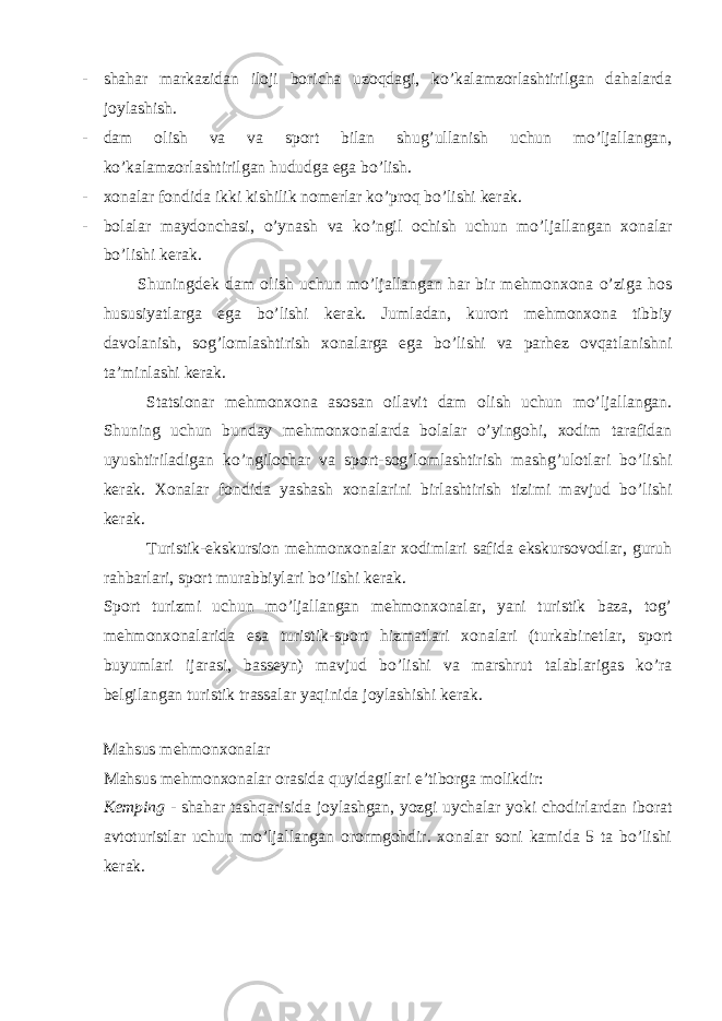 - shahar markazidan iloji boricha uzoqdagi, ko’kalamzorlashtirilgan dahalarda joylashish. - dam olish va va sport bilan shug’ullanish uchun mo’ljallangan, ko’kalamzorlashtirilgan hududga ega bo’lish. - xonalar fondida ikki kishilik nomerlar ko’proq bo’lishi kerak. - bolalar maydonchasi, o’ynash va ko’ngil ochish uchun mo’ljallangan xonalar bo’lishi kerak. Shuningdek dam olish uchun mo’ljallangan har bir mehmonxona o’ziga hos hususiyatlarga ega bo’lishi kerak. Jumladan, kurort mehmonxona tibbiy davolanish, sog’lomlashtirish xonalarga ega bo’lishi va parhez ovqatlanishni ta’minlashi kerak. Statsionar mehmonxona asosan oilavit dam olish uchun mo’ljallangan. Shuning uchun bunday mehmonxonalarda bolalar o’yingohi, xodim tarafidan uyushtiriladigan ko’ngilochar va sport-sog’lomlashtirish mashg’ulotlari bo’lishi kerak. Xonalar fondida yashash xonalarini birlashtirish tizimi mavjud bo’lishi kerak. Turistik-ekskursion mehmonxonalar xodimlari safida ekskursovodlar, guruh rahbarlari, sport murabbiylari bo’lishi kerak. Sport turizmi uchun mo’ljallangan mehmonxonalar, yani turistik baza, tog’ mehmonxonalarida esa turistik-sport hizmatlari xonalari (turkabinetlar, sport buyumlari ijarasi, basseyn) mavjud bo’lishi va marshrut talablarigas ko’ra belgilangan turistik trassalar yaqinida joylashishi kerak. Mahsus mehmonxonalar Mahsus mehmonxonalar orasida quyidagilari e’tiborga molikdir: Kemping - shahar tashqarisida joylashgan, yozgi uychalar yoki chodirlardan iborat avtoturistlar uchun mo’ljallangan orormgohdir. xonalar soni kamida 5 ta bo’lishi kerak. 