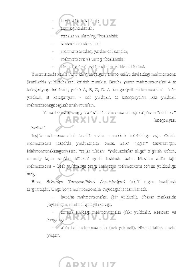 - havfsizlik masalalari; - texnik jihozlanish; - xonalar va ularning jihozlanishi; - santexnika uskunalari; - mehmonxonadagi yordamchi xonalar; - mehmonxona va uning jihozlanishi; - hizmat ko’rsatuvchi hodimlar va hizmat toifasi. Yunonistonda xarfli tizim keng tarqalgan, ammo ushbu davlatdagi mehmonxona fasadlarida yulduzchalarni ko’rish mumkin. Barcha yunon mehmonxonalari 4 ta kategoriyaga bo’linadi, ya’ni: A, B, C, D. A kategoriyali mehmonxonani - to’rt yulduzli, B kategoriyani - uch yulduzli, C kategoriyalini ikki yulduzli mehmonzonaga teglashtirish mumkin. Yunonistondagi eng yuqori sifatli mehmonxonalarga ko’pincha “de Luxe” kategoriyasi beriladi. Ingliz mehmonxonalari tasnifi ancha murakkab ko’rinishga ega. Odada mehmonxona fasadida yulduzchalar emas, balki “tojlar” tasvirlangan. Mehmonxonakategoriyasini “tojlar tilidan” “yulduzchalar tiliga” o’girish uchun, umumiy tojlar sonidan bittasini ayirib tashlash lozim. Masalan oltita tojli mehmonxona – besh yulduzliga teng, besh tojli mehmonxona to’rtta yulduzliga teng. Biroq Britaniya Turagentliklari Assotsiasiyasi taklif etgan tasniflash to’g’riroqdir. Unga ko’ra mehmonxonalar quyidagicha tasniflanadi: - byudjet mehmonxonalari (bir yulduzli). Shaxar markazida joylashgan, minimal qulaylikka ega. - turistik sinfdagi mehmonxonalar (ikki yulduzli). Restoran va barga ega. - o’rta hol mehmonxonalar (uch yulduzli). Hizmat toifasi ancha yuqori. 