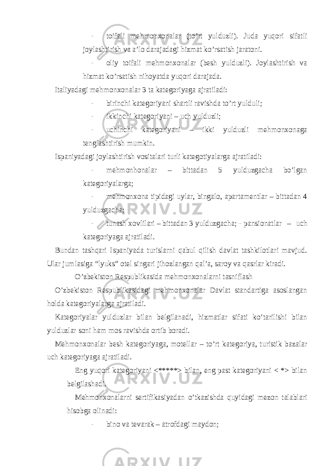 - toifali mehmonxonalar (to’rt yulduzli). Juda yuqori sifatli joylashtirish va a’lo darajadagi hizmat ko’rsatish jaratoni. - oliy toifali mehmonxonalar (besh yulduzli). Joylashtirish va hizmat ko’rsatish nihoyatda yuqori darajada. Italiyadagi mehmonxonalar 3 ta kategoriyaga ajratiladi: - birinchi kategoriyani shartli ravishda to’rt yulduli; - ikkinchi kategoriyani – uch yulduzli; - uchinchi kategoriyani – ikki yulduzli mehmonxonaga tenglashtirish mumkin. Ispaniyadagi joylashtirish vositalari turli kategotiyalarga ajratiladi: - mehmonhonalar – bittadan 5 yulduzgacha bo’lgan kategoriyalarga; - mehmonxona tipidagi uylar, bingalo, apartamentlar – bittadan 4 yulduzgacha; - tunash xovlilari – bittadan 3 yulduzgacha; - pansionatlar – uch kategoriyaga ajratiladi. Bundan tashqari Ispaniyada turislarni qabul qilish davlat tashkilotlari mavjud. Ular jumlasiga “lyuks” otel singari jihozlangan qal’a, saroy va qasrlar kiradi. O’zbekiston Respublikasida mehmonxonalarni tasniflash O’zbekiston Respublikasidagi mehmonxonalar Davlat standartiga asoslangan holda kategoriyalarga ajratiladi. Kategoriyalar yulduzlar bilan belgilanadi, hizmatlar sifati ko’tarilishi bilan yulduzlar soni ham mos ravishda ortib boradi. Mehmonxonalar besh kategoriyaga, motellar – to’rt kategoriya, turistik bazalar uch kategoriyaga ajratiladi. Eng yuqori kategoriyani <*****> bilan, eng past kategoriyani < *> bilan belgilashadi. Mehmonxonalarni sertifikasiyadan o’tkazishda quyidagi mezon talablari hisobga olinadi: - bino va tevarak – atrofdagi maydon; 