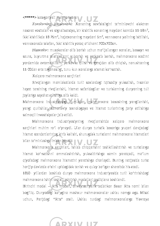 <*****> kategoriyali mehmonxona Xonalarning jihozlanishi: Xonaning xavfsizligini ta’minlovchi elektron nazorat vositalari va signalizatsiya, bir kishilik xonaning maydoni kamida 16-18m 2 , ikki kishilikda 18-25m 2 , hojatxonaning maydoni 5m 2 , vannaxona polining isitilishi, vannaxonada telefon, ikki kishilik yotoq o’lchami 200x200sm. Hizmatlar: muzokaralar olib borish uchun mo’ljallangan xonalar, basseyn va sauna, buyurtma telefakslarni yuborish va yetkazib berish, mehmonxona xodimi yordamida avtomobillarni parkovka qilish va garajdan olib chiqish, nonushtaning 11-00dan erta tugamasligi, tunu-kun xonalarga xizmat ko’rsatish. Xalqaro mehmonxona zanjirlari Rivojlangan mamlakatlarda turli soxlardagi iqtisodiy yuksalish, insonlar hayot tarzining rivojlanishi, hizmat safaridagilar va turislarning dunyoning tuli joylariga sayohat etlishiga olib keldi. Mehmonxona industriyasiga, jumladan, mehmonxona bazasining yangilanishi, yangi qurlishlar, zamonaviy texnologoya va hizmat turlarining joriy etilishiga salmoqli investisiyalar jalb etildi. Mehmonxona industriyasiyning rivojlanishida xalqaro mehmonxona zanjirlari muhim ro’l o’ynaydi. Ular dunyo turistik bozoriga yuqori darajadagi hizmat standartlarining kirib kelishi, shunugdek turistlarni mehmonxona hizmatlari bilan ta’minlashga imkon beradi. Mehmonxona zanjirlari, ishlab chiqqarishni tashkillashtirish va turistlarga hizmat ko’rsatishni ommalashtirish, yuksaltirishga zamin yaratqadi, ma’lum qiyofadagi mehmonxona hizmatini yaratishga chorlaydi. Buning natijasida turist horijiy davlatda o’zini uyidagidek tanish va qulay bo’lgan sharoitda his etadi. 1850- yillardan boshlab dunyo mehmonxona industriyasida turli ko’rinishdagi mehmonxona ishini tashkillashtirish modellari tasdiqlana boshlandi. Birinchi model – Rits modeli, Shveytsariyalik tadbirkor Sezar Rits nomi bilan bog’liq. Dunyodagi ko’pgina mashxur mehmonxonalar ushbu nomga ega. Misol uchun, Parijdagi “Rits” oteli. Ushbu turdagi mehmonxonalarga Yevropa 