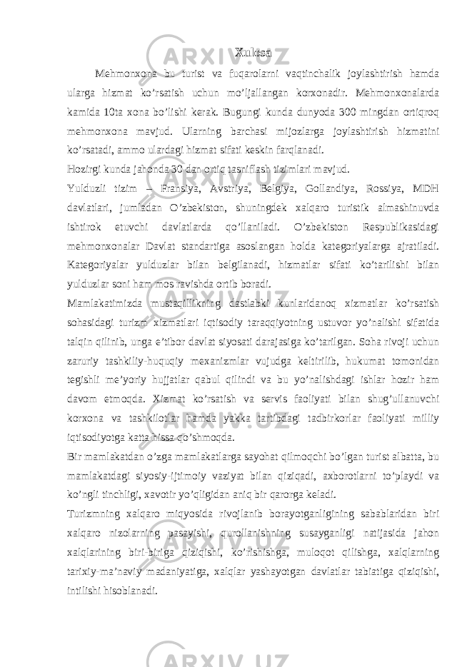 Xulosa Mehmonxona bu turist va fuqarolarni vaqtinchalik joylashtirish hamda ularga hizmat ko’rsatish uchun mo’ljallangan korxonadir. Mehmonxonalarda kamida 10ta xona bo’lishi kerak. Bugungi kunda dunyoda 300 mingdan ortiqroq mehmonxona mavjud. Ularning barchasi mijozlarga joylashtirish hizmatini ko’rsatadi, ammo ulardagi hizmat sifati keskin farqlanadi. Hozirgi kunda jahonda 30 dan ortiq tasniflash tizimlari mavjud. Yulduzli tizim – Fransiya, Avstriya, Belgiya, Gollandiya, Rossiya, MDH davlatlari, jumladan O’zbekiston, shuningdek xalqaro turistik almashinuvda ishtirok etuvchi davlatlarda qo’llaniladi. O’zbekiston Respublikasidagi mehmonxonalar Davlat standartiga asoslangan holda kategoriyalarga ajratiladi. Kategoriyalar yulduzlar bilan belgilanadi, hizmatlar sifati ko’tarilishi bilan yulduzlar soni ham mos ravishda ortib boradi. Mamlakatimizda mustaqillikning dastlabki kunlaridanoq xizmatlar ko’rsatish sohasidagi turizm xizmatlari iqtisodiy taraqqiyotning ustuvor yo’nalishi sifatida talqin qilinib, unga e’tibor davlat siyosati darajasiga ko’tarilgan. Soha rivoji uchun zaruriy tashkiliy-huquqiy mexanizmlar vujudga keltirilib, hukumat tomonidan tegishli me’yoriy hujjatlar qabul qilindi va bu yo’nalishdagi ishlar hozir ham davom etmoqda. Xizmat ko’rsatish va servis faoliyati bilan shug’ullanuvchi korxona va tashkilotlar hamda yakka tartibdagi tadbirkorlar faoliyati milliy iqtisodiyotga katta hissa qo’shmoqda. Bir mamlakatdan o’zga mamlakatlarga sayohat qilmoqchi bo’lgan turist albatta, bu mamlakatdagi siyosiy-ijtimoiy vaziyat bilan qiziqadi, axborotlarni to’playdi va ko’ngli tinchligi, xavotir yo’qligidan aniq bir qarorga keladi. Turizmning xalqaro miqyosida rivojlanib borayotganligining sabablaridan biri xalqaro nizolarning pasayishi, qurollanishning susayganligi natijasida jahon xalqlarining biri-biriga qiziqishi, ko’rishishga, muloqot qilishga, xalqlarning tarixiy-ma’naviy madaniyatiga, xalqlar yashayotgan davlatlar tabiatiga qiziqishi, intilishi hisoblanadi. 