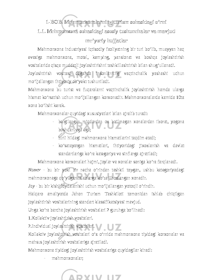 1-BOB. Ме hmonxonalarning turizm sohasidagi o’rni 1.1. Mehmonxona sohasidagi asosiy tushunchalar va mavjud me’yoriy hujjatlar Mehmonxona industriyasi iqtisodiy faoliyatning bir turi bo’lib, muayyan haq evaziga mehmonxona, motel, kemping, pansionat va boshqa joylashtirish vositalarida qisqa muddatli joylashtirishni tashkillashtirish bilan shug’ullanadi. Joylashtirish vositasi deganda insonlarning vaqtinchalik yashashi uchun mo’ljallangan ihtiyoriy ob’yekt tushuniladi. Mehmonxona bu turist va fuqarolarni vaqtinchalik joylashtirish hamda ularga hizmat ko’rsatish uchun mo’ljallangan korxonadir. Mehmonxonalarda kamida 10ta xona bo’lishi kerak. Mehmonxonalar quyidagi xususiyatlari bilan ajralib turadi: - belgilangan miqdordan oz bo’lmagan xonalardan iborat, yagona boshqaruvga ega; - turli hildagi mehmonxona hizmatlarini taqdim etadi; - ko’satayotgan hizmatlari, ihtiyoridagi jixozlanish va davlat standartlariga ko’ra kategoriya va sinflarga ajratiladi; Mehmonxona korxonalari hajmi, joylar va xonalar soniga ko’ra farqlanadi. Nomer - bu bir yoki bir necha o’rindan tashkil topgan, ushbu kategoriyadagi mehmonxonaga qo’yilgan talablarga ko’ra jihozlangan xonadir. Joy - bu bir kishi foydalanishi uchun mo’ljallangan yotoqli o’rindir. Halqaro amaliyotda Jahon Turizm Tashkiloti tomonidan ishlab chiqilgan joylashtirish vositalarining standart klassifikatsiyasi mavjud. Unga ko’ra barcha joylashtirish vositalari 2 guruhga bo’linadi: 1.Kollektiv joylashtirish vositalari. 2.Individual joylashtirish vositalari. Kollektiv joylashtirish vositalari o’z o’rnida mehmonxona tipidagi korxonalar va mahsus joylashtirish vositalariga ajratiladi. Mehmonxona tipidagi joylashtirish vositalariga quyidagilar kiradi: - mehmonxonalar; 