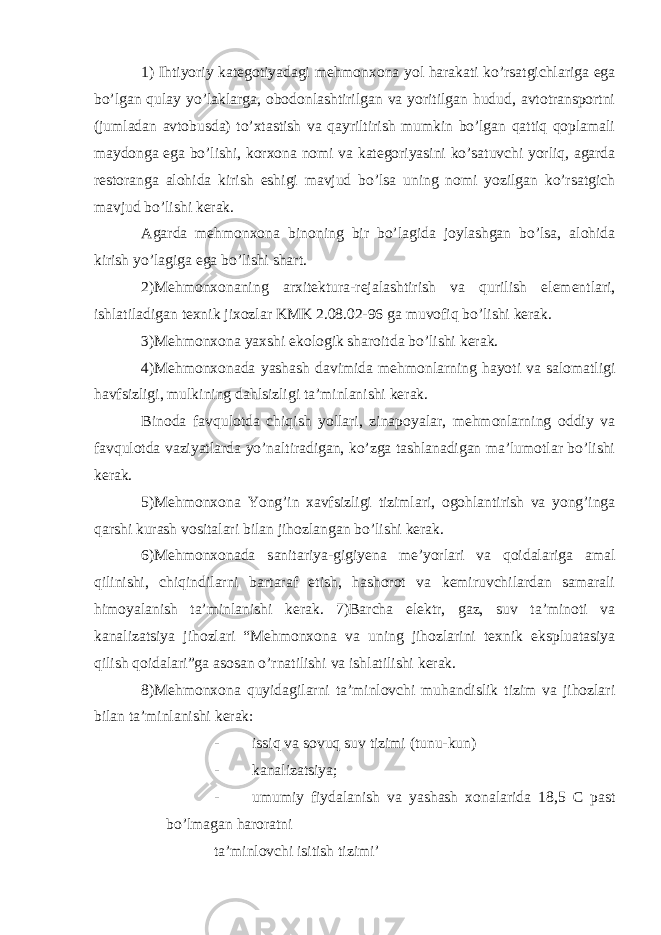 1) Ihtiyoriy kategotiyadagi mehmonxona yol harakati ko’rsatgichlariga ega bo’lgan qulay yo’laklarga, obodonlashtirilgan va yoritilgan hudud, avtotransportni (jumladan avtobusda) to’xtastish va qayriltirish mumkin bo’lgan qattiq qoplamali maydonga ega bo’lishi, korxona nomi va kategoriyasini ko’satuvchi yorliq, agarda restoranga alohida kirish eshigi mavjud bo’lsa uning nomi yozilgan ko’rsatgich mavjud bo’lishi kerak. Agarda mehmonxona binoning bir bo’lagida joylashgan bo’lsa, alohida kirish yo’lagiga ega bo’lishi shart. 2)Mehmonxonaning arxitektura-rejalashtirish va qurilish elementlari, ishlatiladigan texnik jixozlar KMK 2.08.02-96 ga muvofiq bo’lishi kerak. 3)Mehmonxona yaxshi ekologik sharoitda bo’lishi kerak. 4)Mehmonxonada yashash davimida mehmonlarning hayoti va salomatligi havfsizligi, mulkining dahlsizligi ta’minlanishi kerak. Binoda favqulotda chiqish yollari, zinapoyalar, mehmonlarning oddiy va favqulotda vaziyatlarda yo’naltiradigan, ko’zga tashlanadigan ma’lumotlar bo’lishi kerak. 5)Mehmonxona Yong’in xavfsizligi tizimlari, ogohlantirish va yong’inga qarshi kurash vositalari bilan jihozlangan bo’lishi kerak. 6)Mehmonxonada sanitariya-gigiyena me’yorlari va qoidalariga amal qilinishi, chiqindilarni bartaraf etish, hashorot va kemiruvchilardan samarali himoyalanish ta’minlanishi kerak. 7)Barcha elektr, gaz, suv ta’minoti va kanalizatsiya jihozlari “Mehmonxona va uning jihozlarini texnik ekspluatasiya qilish qoidalari”ga asosan o’rnatilishi va ishlatilishi kerak. 8)Mehmonxona quyidagilarni ta’minlovchi muhandislik tizim va jihozlari bilan ta’minlanishi kerak: - issiq va sovuq suv tizimi (tunu-kun) - kanalizatsiya; - umumiy fiydalanish va yashash xonalarida 18,5 C past bo’lmagan haroratni ta’minlovchi isitish tizimi’ 