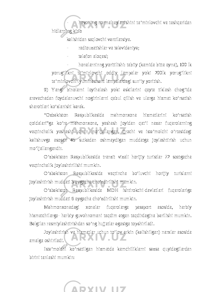 - havoning normal aylanishini ta’minlovchi va tashqaridan hidlarning kirib kelishidan saqlovchi ventilatsiya. - radiouzatishlar va televideniye; - telefon aloqasi; - honalarninng yoritilishi: tabiiy (kamida bitta oyna), 100 lk yorug’likni ta’minlovchi oddiy lampalar yoki 200lk yorug’likni ta’minlovchi lyuminestsent lampalardagi sun’iy yoritish. 9) Yangi binolarni loyihalash yoki eskilarini qayta tiklash chog’ida aravachadan foydalanuvchi nogirinlarni qabul qilish va ularga hizmat ko’rsatish sharoitlari ko’zlanishi kerak. “Ozbekiston Respublikasida mehmonxona hizmatlarini ko’rsatish qoidalari”ga ko’ra mehmonxona, yashash joyidan qat’i nazar fuqarolarning vaqtinchalik yashashi uchun mo’ljallangan, ijrochi va iste’molchi o’rtasidagi kelishuvga asosan 45 sutkadan oshmaydigan muddatga joylashtirish uchun mo’ljallangandir. O’zbekiston Respublikasida tranzit vizali horijiy turistlar 72 soatgacha vaqtinchalik joylashtirilishi mumkin. O’zbekiston Respublikasida vaqtincha bo’luvchi horijiy turislarni joylashtirish muddati 3 oygacha cho’zdirilishi mumkin. O’zbekiston Respublikasida MDH ishtirokchi-davlatlari fuqarolariga joylashtirish muddati 6 oygacha cho’zdirilishi mumkin. Mehmonxonadagi xonalar fuqarolarga passport asosida, harbiy hizmatchilarga- harbiy guvohnomani taqdim etgan taqdirdagina berilishi mumkin. Belgilan rasmiylashtirishdan so’ng hujjatlar egasiga topshiriladi. Joylashtirish va hizmatlar uchun to’lov erkin (kelishilgan) narxlar asosida amalga oshiriladi. Iste’molchi ko’rsatilgan hizmatda kamchiliklarni sezsa quyidagilardan birini tanlashi mumkin: 