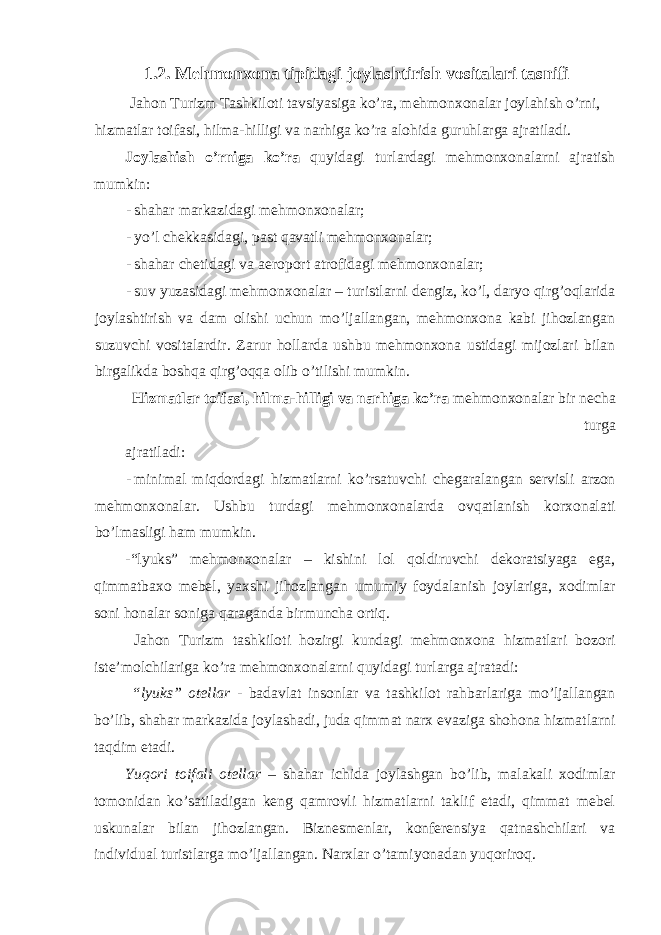 1.2. Mehmonxona tipidagi joylashtirish vositalari tasnifi Jahon Turizm Tashkiloti tavsiyasiga ko’ra, mehmonxonalar joylahish o’rni, hizmatlar toifasi, hilma-hilligi va narhiga ko’ra alohida guruhlarga ajratiladi. Joylashish o’rniga ko’ra quyidagi turlardagi mehmonxonalarni ajratish mumkin: - shahar markazidagi mehmonxonalar; - yo’l chekkasidagi, past qavatli mehmonxonalar; - shahar chetidagi va aeroport atrofidagi mehmonxonalar; - suv yuzasidagi mehmonxonalar – turistlarni dengiz, ko’l, daryo qirg’oqlarida joylashtirish va dam olishi uchun mo’ljallangan, mehmonxona kabi jihozlangan suzuvchi vositalardir. Zarur hollarda ushbu mehmonxona ustidagi mijozlari bilan birgalikda boshqa qirg’oqqa olib o’tilishi mumkin. Hizmatlar toifasi, hilma-hilligi va narhiga ko’ra mehmonxonalar bir necha turga ajratiladi: - minimal miqdordagi hizmatlarni ko’rsatuvchi chegaralangan servisli arzon mehmonxonalar. Ushbu turdagi mehmonxonalarda ovqatlanish korxonalati bo’lmasligi ham mumkin. -“lyuks” mehmonxonalar – kishini lol qoldiruvchi dekoratsiyaga ega, qimmatbaxo mebel, yaxshi jihozlangan umumiy foydalanish joylariga, xodimlar soni honalar soniga qaraganda birmuncha ortiq. Jahon Turizm tashkiloti hozirgi kundagi mehmonxona hizmatlari bozori iste’molchilariga ko’ra mehmonxonalarni quyidagi turlarga ajratadi: “lyuks” otellar - badavlat insonlar va tashkilot rahbarlariga mo’ljallangan bo’lib, shahar markazida joylashadi, juda qimmat narx evaziga shohona hizmatlarni taqdim etadi. Yuqori toifali otellar – shahar ichida joylashgan bo’lib, malakali xodimlar tomonidan ko’satiladigan keng qamrovli hizmatlarni taklif etadi, qimmat mebel uskunalar bilan jihozlangan. Biznesmenlar, konferensiya qatnashchilari va individual turistlarga mo’ljallangan. Narxlar o’tamiyonadan yuqoriroq. 