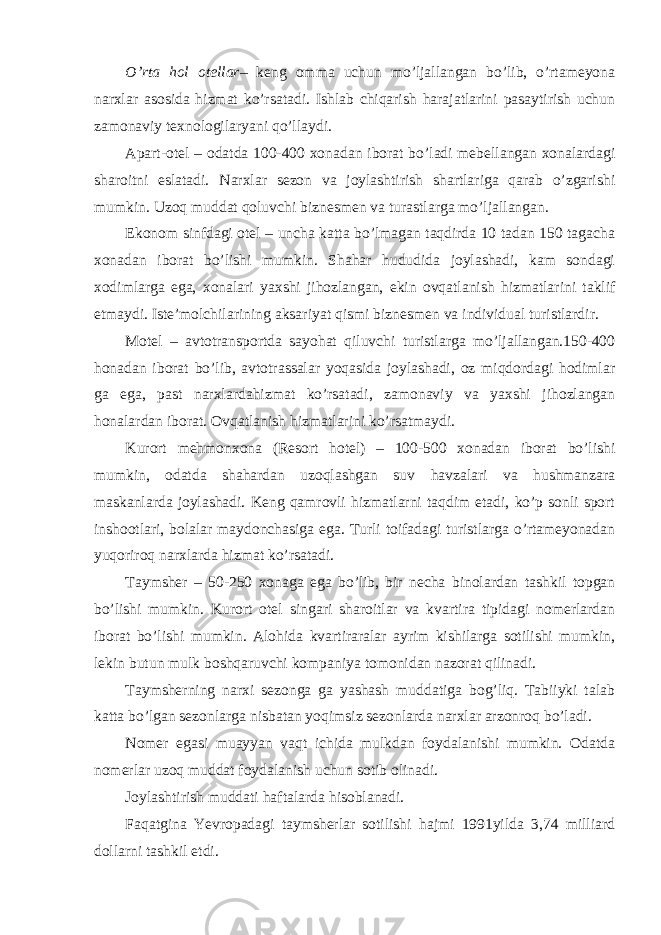 O’rta hol otellar – keng omma uchun mo’ljallangan bo’lib, o’rtameyona narxlar asosida hizmat ko’rsatadi. Ishlab chiqarish harajatlarini pasaytirish uchun zamonaviy texnologilaryani qo’llaydi. Apart-otel – odatda 100-400 xonadan iborat bo’ladi mebellangan xonalardagi sharoitni eslatadi. Narxlar sezon va joylashtirish shartlariga qarab o’zgarishi mumkin. Uzoq muddat qoluvchi biznesmen va turastlarga mo’ljallangan. Ekonom sinfdagi otel – uncha katta bo’lmagan taqdirda 10 tadan 150 tagacha xonadan iborat bo’lishi mumkin. Shahar hududida joylashadi, kam sondagi xodimlarga ega, xonalari yaxshi jihozlangan, ekin ovqatlanish hizmatlarini taklif etmaydi. Iste’molchilarining aksariyat qismi biznesmen va individual turistlardir. Motel – avtotransportda sayohat qiluvchi turistlarga mo’ljallangan.150-400 honadan iborat bo’lib, avtotrassalar yoqasida joylashadi, oz miqdordagi hodimlar ga ega, past narxlardahizmat ko’rsatadi, zamonaviy va yaxshi jihozlangan honalardan iborat. Ovqatlanish hizmatlarini ko’rsatmaydi. Kurort mehmonxona (Resort hotel) – 100-500 xonadan iborat bo’lishi mumkin, odatda shahardan uzoqlashgan suv havzalari va hushmanzara maskanlarda joylashadi. Keng qamrovli hizmatlarni taqdim etadi, ko’p sonli sport inshootlari, bolalar maydonchasiga ega. Turli toifadagi turistlarga o’rtameyonadan yuqoriroq narxlarda hizmat ko’rsatadi. Taymsher – 50-250 xonaga ega bo’lib, bir necha binolardan tashkil topgan bo’lishi mumkin. Kurort otel singari sharoitlar va kvartira tipidagi nomerlardan iborat bo’lishi mumkin. Alohida kvartiraralar ayrim kishilarga sotilishi mumkin, lekin butun mulk boshqaruvchi kompaniya tomonidan nazorat qilinadi. Taymsherning narxi sezonga ga yashash muddatiga bog’liq. Tabiiyki talab katta bo’lgan sezonlarga nisbatan yoqimsiz sezonlarda narxlar arzonroq bo’ladi. Nomer egasi muayyan vaqt ichida mulkdan foydalanishi mumkin. Odatda nomerlar uzoq muddat foydalanish uchun sotib olinadi. Joylashtirish muddati haftalarda hisoblanadi. Faqatgina Yevropadagi taymsherlar sotilishi hajmi 1991yilda 3,74 milliard dollarni tashkil etdi. 