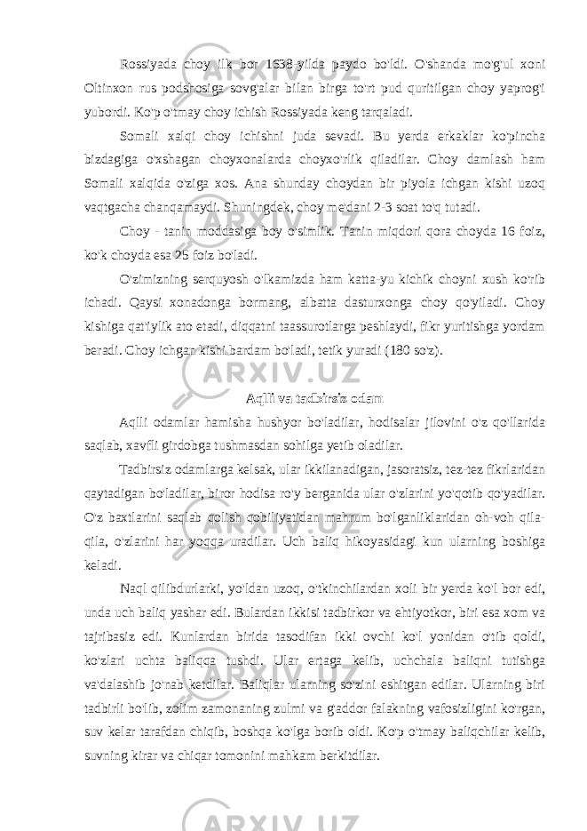 Rossiyada choy ilk bor 1638-yilda paydo bo&#39;ldi. O&#39;shanda mo&#39;g&#39;ul xoni Oltinxon rus podshosiga sovg&#39;alar bilan birga to&#39;rt pud quritilgan choy yaprog&#39;i yubordi. Ko&#39;p o&#39;tmay choy ichish Rossiyada keng tarqaladi. Somali xalqi choy ichishni juda sevadi. Bu yerda erkaklar ko&#39;pincha bizdagiga o&#39;xshagan choyxonalarda choyxo&#39;rlik qiladilar. Choy damlash ham Somali xalqida o&#39;ziga xos. Ana shunday choydan bir piyola ichgan kishi uzoq vaqtgacha chanqamaydi. Shuningdek, choy me&#39;dani 2-3 soat to&#39;q tutadi. Choy - tanin moddasiga boy o&#39;simlik. Tanin miqdori qora choyda 16 foiz, ko&#39;k choyda esa 25 foiz bo&#39;ladi. O&#39;zimizning serquyosh o&#39;lkamizda ham katta-yu kichik choyni xush ko&#39;rib ichadi. Qaysi xonadonga bormang, albatta dasturxonga choy qo&#39;yiladi. Choy kishiga qat&#39;iylik ato etadi, diqqatni taassurotlarga peshlaydi, fikr yuritishga yordam beradi. Choy ichgan kishi bardam bo&#39;ladi, tetik yuradi (180 so&#39;z). Aqlli va tadbirsiz odam Aqlli odamlar hamisha hushyor bo&#39;ladilar, hodisalar jilovini o&#39;z qo&#39;llarida saqlab, xavfli girdobga tushmasdan sohilga yetib oladilar. Tadbirsiz odamlarga kelsak, ular ikkilanadigan, jasoratsiz, tez-tez fikrlaridan qaytadigan bo&#39;ladilar, biror hodisa ro&#39;y berganida ular o&#39;zlarini yo&#39;qotib qo&#39;yadilar. O&#39;z baxtlarini saqlab qolish qobiliyatidan mahrum bo&#39;lganliklaridan oh-voh qila- qila, o&#39;zlarini har yoqqa uradilar. Uch baliq hikoyasidagi kun ularning boshiga keladi. Naql qilibdurlarki , yo &#39; lda n uzoq , o &#39; tkinchilardan xoli bir yerda ko &#39; l bor edi , unda uch baliq yashar edi . Bulardan ikkisi tadbirkor va ehtiyotkor , biri esa xom va tajribasiz edi . Kunlardan birida tasodifan ikki ovchi ko &#39; l yonidan o &#39; tib qoldi , ko &#39; zlari uchta baliqqa tushdi . Ular ertaga kelib, uchchala baliqni tutishga va&#39;dalashib jo&#39;nab ketdilar. Baliqlar ularning so&#39;zini eshitgan edilar. Ularning biri tadbirli bo&#39;lib, zolim zamonaning zulmi va g&#39;addor falakning vafosizligini ko&#39;rgan, suv kelar tarafdan chiqib, boshqa ko&#39;lga borib oldi. Ko&#39;p o&#39;tmay baliqchilar kelib, suvning kirar va chiqar tomonini mahkam berkitdilar. 