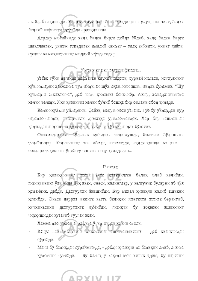 авайлаб сақланади. Улар маълум эҳтиёжни қондиргани учунгина эмас, балки бадиий нафосати туфайли ардоқланади. Асрлар мобайнида халқ билан бирга пайдо бўлиб, халқ билан бирга шаклланган, ривож топадиган амалий санъат – халқ зийнати, унинг ҳаёти, орзуси ва меҳнатининг моддий ифодасидир. Умрнинг энг сеҳрли фасли... ўзбек тўйи деганда дафъатан карнай садоси, сурнай ноласи, ногоранинг кўнгилларни ҳаяжонга чулгайдиган шўх оҳангини эшитгандек бўламиз. “Шу кунларга етказсин-а“, деб ният қиламиз беихтиёр. Ахир, хонадонингизга келин келади. Хки қизингиз келин бўлиб бошқа бир оилани обод қилади. Келин-куёвли уйларнинг файзи, меҳригиёси ўзгача. Гўё бу уйлардан нур таралаётгандек, анбар иси димоққа урилаётгандек. Хар бир ташланган қадамдан андиша-ю ҳурматни, эъзозни кўраётгандек бўласиз. Онахонларимиз бўлажак куёвлари эсли-ҳушли, бамаъни бўлишини тилайдилар. Келинининг эса иболи, назокатли, ақлли-ҳушли ва яна ... сочлари тақимини ўпиб туришини орзу қиладилар... Ривоят Бир қизиқчининг отаси учта қовурилган балиқ олиб келибди. гизиқчининг ўзи уйда йўқ экан, онаси, келинглар, у келгунча буларни еб қўя қолайлик, дебди. Дастурхон ёзишибди. Бир маҳал қизиқчи келиб эшикни қоқибди. Онаси дарров иккита катта балиқни хонтахта остига беркитиб, кичкинасини дастурхонга қўйибди. гизиқчи бу воқеани эшикнинг тирқишидан кузатиб турган экан. Хамма дастурхон атрофига ўтиргандан кейин отаси: - Юнус пайгамбарнинг ҳикоясини эшитганмисан? – деб қизиқчидан сўрабди. - Мана бу балиқдан сўраймиз-да, - дебди қизиқчи ва балиқни олиб, огзига қулогини тутибди. – Бу балиқ у вақтда мен кичик эдим, бу нарсани 