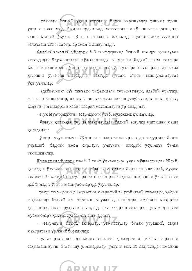 - таниқли бадиий ўқиш усталари билан учрашувлар ташкил этиш, уларнинг ижросида ёзилган аудио-видеокассеталарни кўриш ва тинглаш, энг яхши бадиий ўқувчи тўгарак аъзолари ижросида аудио-видеокассеталар тайёрлаш каби тадбирлар амалга оширилади. Адабий-ижодий тўгарак 5-9-синфларнинг бадиий ижодга қизиқувчи истеъдодли ўқувчиларига мўлжалланади ва уларни бадиий ижод сирлари билан таништириш, ўзлари қизиққан адабиёт турлари ва жанрларида ижод қилишга ўргатиш мақсадини назарда тутади. Унинг машгулотларида ўқитувчилар: - адабиётнинг сўз санъати сифатидаги хусусиятлари, адабий усуллар, жанрлар ва шакллар, лирик ва эпик тимсол чизиш услубияти, вазн ва қофия, бадиий тил маҳорати каби назарий масалаларни ўрганадилар; - етук ёзувчиларнинг асарларини ўқиб, муҳокама қиладилар; - ўзлари қизиққан тур ва жанрлардаги бадиий асарлар яратишни машқ қиладилар; - ўзлари учун намуна бўладиган шоир ва носирлар, драматурглар билан учрашиб, бадиий ижод сирлари, уларнинг ижодий усуллари билан танишадилар. Драматик тўгарак ҳам 5-9-синф ўқувчилари учун мўлжалланган бўлиб, қизиққан ўқувчиларни саҳна актёрлиги маҳорати билан таништириб, муҳим ижтимоий-ахлоқий мавзулардаги пьесаларни саҳналаштиришни ўз вазифаси деб билади. Унинг машгулотларида ўқувчилар: - театр санъатининг ижтимоий-маърифий ва тарбиявий аҳамияти, ҳаётни саҳналарда бадиий акс этгириш усуллари, жанрлари, актёрлик маҳорати қирралари, инсон руҳиятини саҳнада акс эттириш сирлари, нутқ маданияти муаммолари ҳақида суҳбатлар эшитадилар; - театрларга бориб, актёрлар, режиссёрлар билан учрашиб, саҳна маҳоратини ўрганиб борадилар; - устоз раҳбарлигида кичик ва катта ҳажмдаги драматик асарларни саҳналаштириш билан шугулланадилар, уларни мактаб саҳнасида намойиш 