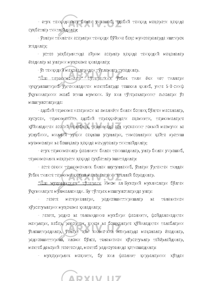 - етук танқидчилар билан учрашиб, адабий танқид маҳорати ҳақида суҳбатлар тинглайдилар; - ўзлари танлаган асарлари танқиди бўйича баҳс-мунозараларда иштирок этадилар; - устоз раҳбарлигида айрим асарлар ҳақида танқидий мақолалар ёзадилар ва уларни муҳокама қиладилар; - ўз танқидий мақолаларидан тўпламлар тузадилар. &#34;Ёш таржимонлар&#34; тўгарагини ўзбек тили ёки чет тиллари чуқурлаштириб ўрганиладиган мактабларда ташкил қилиб, унга 5-9-синф ўқувчиларини жалб этиш мумкин. Бу хил тўгаракларнинг аъзолари ўз машгулотларида: - адабий таржима назарияси ва амалиёти билан боглиқ бўлган масалалар, хусусан, таржиманинг адабий тараққиётдаги аҳамияти, таржималарга қўйиладиган асосий талаблар, таржимада асл нусханинг гоявий мазмуни ва услубини , миллий руҳни сақлаш усуллари, тимсолларни қайта яратиш муаммолари ва бошқалар ҳақида маърузалар тинглайдилар; - етук таржимонлар фаолияти билан танишадилар, улар билан учрашиб, таржимонлик маҳорати ҳақида суҳбатлар эшитадилар: - аста-секин таржимонлик билан шугулланиб, ўзлари ўрганган тилдан ўзбек тилига таржима қилиш малакаларини эгаллай борадилар. &#34;Ёш муҳаддислар&#34; тўгараги Имом ал-Бухорий мухлислари бўлган ўқувчиларга мўлжалланади. Бу тўгарак машгулотларида улар: - газета материаллари, радиоэшиттиришлар ва телевизион кўрсатувларни муҳокама қиладилар; - газета, радио ва телевидение мухбири фаолияти, фойдаланадиган жанрлари, хабар, репортаж, ҳикоя ва бошқаларга қўйиладиган талабларни ўзлаштирадилар, ўзлари ҳам хилма-хил жанрларда мақолалар ёзадилар, радиоэшиттириш, иложи бўлса, телевизион кўрсатувлар тайёрлайдилар, мактаб деворий газетасида, мактаб радиоузелида қатнашадилар: - муҳаррирлик моҳияти, бу хил фаолият қирраларини кўздан 