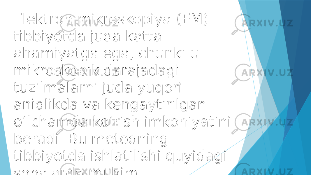 Elektron mikroskopiya (EM) tibbiyotda juda katta ahamiyatga ega, chunki u mikroskopik darajadagi tuzilmalarni juda yuqori aniqlikda va kengaytirilgan o‘lchamda ko‘rish imkoniyatini beradi. Bu metodning tibbiyotda ishlatilishi quyidagi sohalarda muhim: 