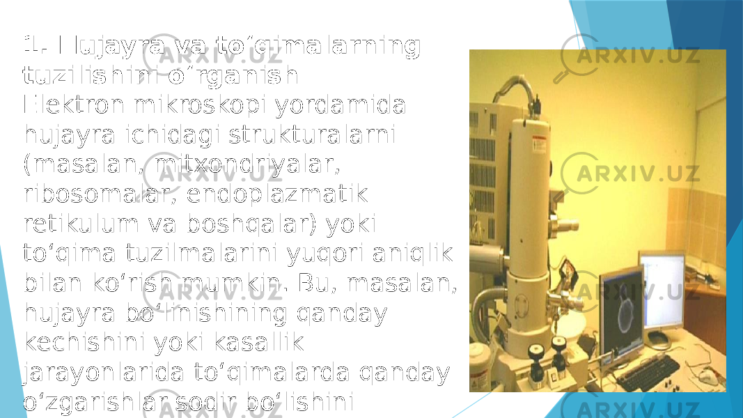 1. Hujayra va to‘qimalarning tuzilishini o‘rganish Elektron mikroskopi yordamida hujayra ichidagi strukturalarni (masalan, mitxondriyalar, ribosomalar, endoplazmatik retikulum va boshqalar) yoki to‘qima tuzilmalarini yuqori aniqlik bilan ko‘rish mumkin. Bu, masalan, hujayra bo‘linishining qanday kechishini yoki kasallik jarayonlarida to‘qimalarda qanday o‘zgarishlar sodir bo‘lishini aniqlashda yordam beradi. 