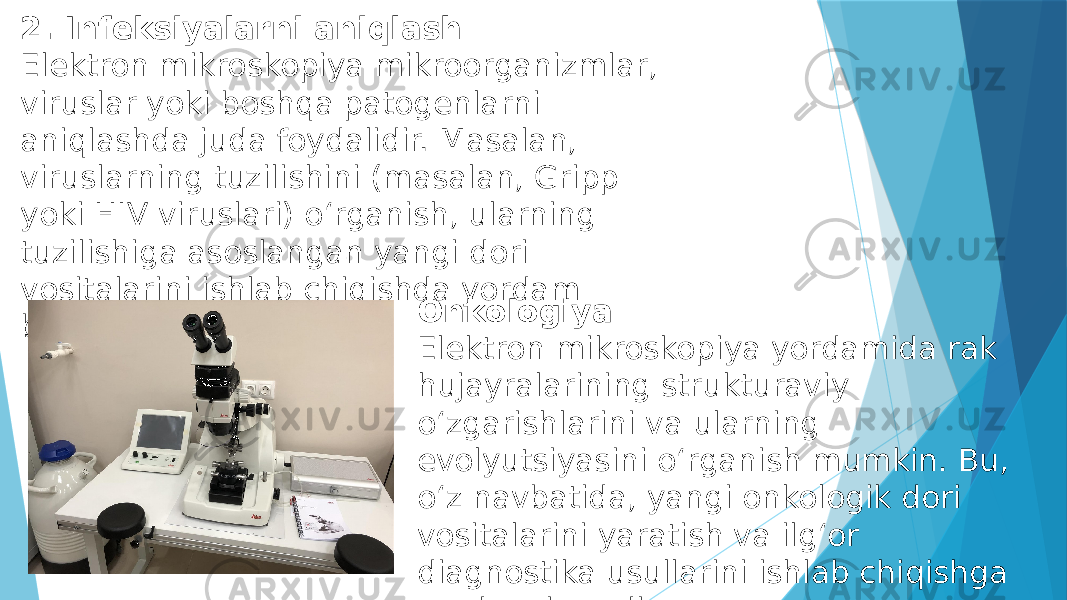 2. Infeksiyalarni aniqlash Elektron mikroskopiya mikroorganizmlar, viruslar yoki boshqa patogenlarni aniqlashda juda foydalidir. Masalan, viruslarning tuzilishini (masalan, Gripp yoki HIV viruslari) o‘rganish, ularning tuzilishiga asoslangan yangi dori vositalarini ishlab chiqishda yordam beradi. Onkologiya Elektron mikroskopiya yordamida rak hujayralarining strukturaviy o‘zgarishlarini va ularning evolyutsiyasini o‘rganish mumkin. Bu, o‘z navbatida, yangi onkologik dori vositalarini yaratish va ilg‘or diagnostika usullarini ishlab chiqishga yordam beradi. 