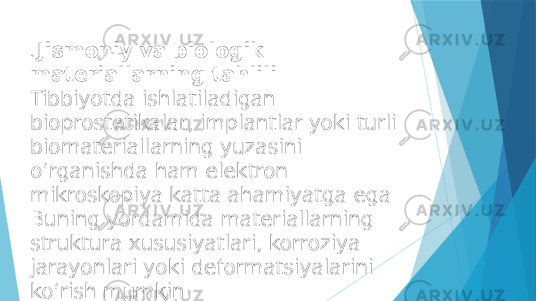 . Jismoniy va biologik materiallarning tahlili Tibbiyotda ishlatiladigan bioprostetikalar, implantlar yoki turli biomateriallarning yuzasini o‘rganishda ham elektron mikroskopiya katta ahamiyatga ega. Buning yordamida materiallarning struktura xususiyatlari, korroziya jarayonlari yoki deformatsiyalarini ko‘rish mumkin. 