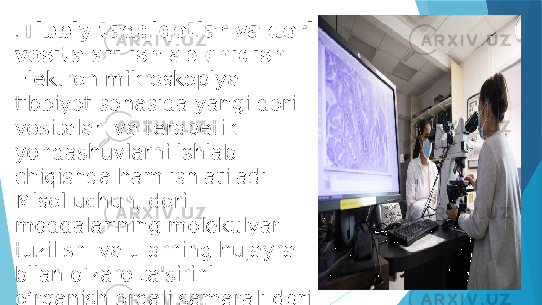 . Tibbiy tadqiqotlar va dori vositalari ishlab chiqish Elektron mikroskopiya tibbiyot sohasida yangi dori vositalari va terapetik yondashuvlarni ishlab chiqishda ham ishlatiladi. Misol uchun, dori moddalarining molekulyar tuzilishi va ularning hujayra bilan o‘zaro ta&#39;sirini o‘rganish orqali samarali dori terapiyalari yaratish mumkin. 
