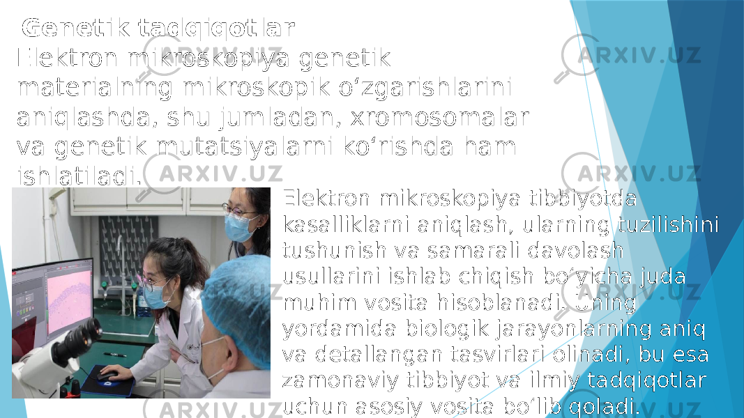  Genetik tadqiqotlar Elektron mikroskopiya genetik materialning mikroskopik o‘zgarishlarini aniqlashda, shu jumladan, xromosomalar va genetik mutatsiyalarni ko‘rishda ham ishlatiladi. Elektron mikroskopiya tibbiyotda kasalliklarni aniqlash, ularning tuzilishini tushunish va samarali davolash usullarini ishlab chiqish bo‘yicha juda muhim vosita hisoblanadi. Uning yordamida biologik jarayonlarning aniq va detallangan tasvirlari olinadi, bu esa zamonaviy tibbiyot va ilmiy tadqiqotlar uchun asosiy vosita bo‘lib qoladi. 