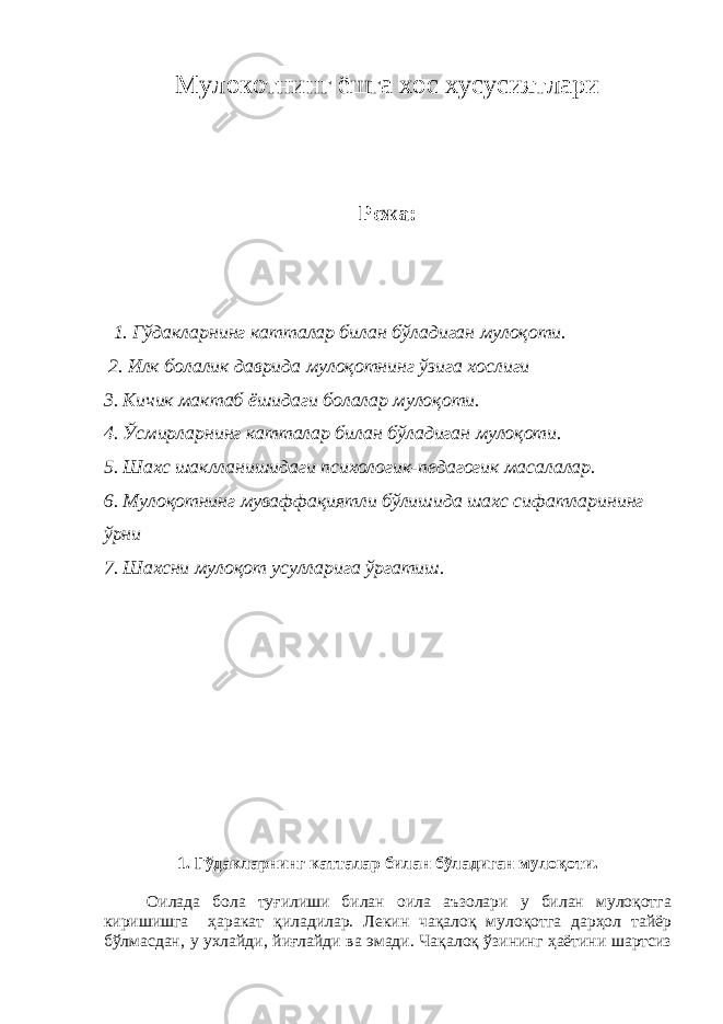 Мулокотнинг ёшга хос хусусиятлари Режа: 1. Гўдакларнинг катталар билан бўладиган мулоқоти. 2. Илк болалик даврида мулоқотнинг ўзига хослиги 3. Кичик мактаб ёшидаги болалар мулоқоти. 4. Ўсмирларнинг катталар билан бўладиган мулоқоти. 5. Шахс шаклланишидаги психологик-педагогик масалалар. 6. Мулоқотнинг муваффақиятли бўлишида шахс сифатларининг ўрни 7. Шахсни мулоқот усулларига ўргатиш. 1. Гўдакларнинг катталар билан бўладиган мулоқоти. Оилада бола туғилиши билан оила аъзолари у билан мулоқотга киришишга ҳаракат қиладилар. Лекин чақалоқ мулоқотга дарҳол тайёр бўлмасдан, у ухлайди, йиғлайди ва эмади. Чақалоқ ўзининг ҳаётини шартсиз 