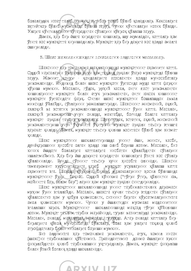 болалардек иззат-талаб, инжиқ, эътибор талаб бўлиб қоладилар. Кексаларга эҳтиёткор бўлиб муомалада бўлиш зарур, чунки кўнгиллари нозик бўлади. Уларга кўнгилларини кўтарадиган сўзларни кўпроқ қўллаш зарур. Демак, ҳар бир ёшга кирадиган кишилар, шу жумладан, катталар ҳам ўзига хос мулоқотга киришадилар. Мулоқот ҳар бир даврга хос ҳолда амалга оширилади. 5. Шахс шаклланишидаги психологик-педагогик масалалар. Шахснинг ҳар томонлама шаклланишида мулоқотнинг аҳамияти катта. Оддий нарсаларни ўрганиш учун ҳам тақлид орқали ўзаро мулоқотда бўлиш зарур. Жамият қонун - қоидаларига асосланган ҳолда муносабатлар ривожланади. Индивид билан шахс мулоқоти ўртасида жуда катта фарқни кўриш мумкин. Масалан, гўдак, руҳий касал, онги паст ривожланган кишиларнинг мулоқоти билан етук ривожланган, онги юксак кишининг мулоқоти ўртасидаги фарқ. Онгли шахс мулоқотни бошлашдан аввал миясида ўйлайди, сўзларини режалаштиради. Шахснинг жисмоний, ақлий, ахлоқий ва эстетик ривожланишида мулоқотнинг ўрни катта. Масалан, ахлоқий ривожланиш учун оилада, мактабда, боғчада болага катталар мулоқот орқали таъсир қиладилар. Шунингдек, эстетик, ақлий, жисмоний ривожлантириш учун ўқувчига ўқитувчи мулоқот орқали таъсир этишга ҳаракат қилади. Демак, мулоқот таъсир қилиш воситаси бўлиб ҳам хизмат қилади. Шахс мулоқотини шакллантиришда унинг ёши, жинси, касби, дунёқарашини ҳисобга олган ҳолда иш олиб бориш лозим. Масалан, биз кичик ёшдаги болаларга катталарга нисбатан қўллайдиган сўзларни ишлатмаймиз. Ҳар бир ёш даврига кирадиган кишиларга ўзига хос сўзлар қўлланилади. Бунда сўзнинг таъсир кучи ҳисобга олинади. Шахсни темперамент хусусиятларига қараб мулоқот усулларини қўллаш катта аҳамиятга эга. Шахсда кўникма, билим, малакаларнинг ҳосил бўлишида мулоқотнинг ўрни беқиёс. Оддий кўникма (“тўғри ўтир, қўлингни юв, жойингга бор, салом бер”) ларни ҳам мулоқот орқали сингдирилади. Шахс мулоқотини шаклланишида унинг тарбияланганлик даражаси муҳим ўрин эгаллайди. Масалан, шахсга кучли таъсир этадиган сўзларни қўлласангиз ҳам у қабул қилмаслиги, сизнинг берган кўрсатмаларингизга амал қилмаслиги мумкин. Чунки у ёшлигидан муомала маданиятини эгаллаши керак. Мулоқотнинг шаклланишида мақсад тўғри қўйилиши лозим. Мулоқот таълим-тарбия жараёнида, турли вазиятларда ривожланади. Масалан, оилада, маҳаллада, жамоада, гуруҳда. Агар оилада катталар бир- бирларига қўпол муносабатда бўлсалар, бола ҳам уларга тақлид қилиб атрофдагилар билан низоларга бориши мумкин. Биз олдимизга ҳар томонлама ривожланган, етук, комил инсон (шахс)ни тарбиялашни қўйганмиз. Президентимиз доимо ёшларни эркин фикрлайдиган қилиб тарбиялашни уқтирадилар. Демак, мулоқот фикрлаш билан ўзвий боғлиқ ҳолда шаклланади. 