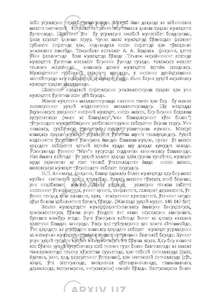 каби усулларни таркиб топширилади. Мактаб ёши даврида ва кейинчалик шахсга ижтимоий - психологик тренинглар ташкил қилиш орқали мулоқотга ўргатилади. Шахснинг ўзи бу усулларга ижобий муносабат билдириши, фаол ҳаракат қилиши зарур. Чунки шахс мулоқотда бўлмасдан фаолият субъекти сифатида ҳам, индивидуал инсон сифатида ҳам тўлақонли ривожлана олмайди. Тажрибали психолог А. А. Бодалев фикрича, ҳатто ўйин фаолиятида бола мулоқотда бўлади .Таълим жараёнининг асосида мулоқотга ўргатиш масаласи биринчи ўринда туради. +олаверса меҳнат таълими жараёнида кишилар доимо мулоқотга эҳтиёж сезадилар. Мулоқотнинг тарбиявий аҳамияти шундаки, у инсонни дунёқарашини кенгайтиради ва психикасини ривожлантиради. Яъни барча руҳий жараёнлар мулоқот орқали шаклланади. Шахснинг иродавий сифатларини ривожлантириш орқали ҳам уни мулоқотга ўргатиш осон рўй беради. Жамоа муҳитини шакллантиришда иккинчи томон ҳам бор - бу жамоа аъзоларининг руҳий маданиятини шакллантиришдир. Шу мақсадда ўқувчиларга уларнинг инсоний мулоқот, инсон шахси, бир-бирини баҳолаш хусусиятлари («мен ва бошқалар”,”мен бошқаларнинг кўзи билан”) тўғрисидаги мулоҳазаларини рағбатлантирувчи ахборотни бериш зарур. Уни иншолар, суҳбатлар, тренинглар орқали уюштириш мумкин. Махсус машқлар орқали мулоқот усулларига ўргатиш шунга тааллуқлидир. Руҳий маданиятга ўргатишни ўсмирлик ёшидан бошлаш муҳим, чунки ўз шахси ҳақидаги ахборотга қатъий эҳтиёж худди шу даврда вужудга келади. Ўсмирликда ўзининг “Мен”и хусусида зиддиятли кечинмалар бошланади. Илк ёшлик пайтида - ўз руҳий ҳолати ҳақида ҳаёл суриш кучайган, мулоқот жуда аҳамиятли ва ғоят танлаб ўтказиладиган ёшда инсон шахси, шахслараро мулоқот тўғрисидаги ахборот зарурдир. Н.П. Аникеева фикрича, бошқа одамлар билан мулоқотда ҳар бир шахс муайян ижтимоий ролни эгаллайди. Роллар шахсни тўлароқ очиб бериши, уни ниқоблаши мумкин. Лекин позиция - ролларни танлаш албатта инсоннинг ўз моҳиятига, унинг кучига, заифлигига, салоҳият даражасига, ўз- ўзини танқид қила олишига, хулқ - атворининг пухталигига, ўзининг четдан кўра билиш қобилиятига боғлиқ бўлади. (Жамоада руҳий муҳит. 146-147 бет) Баъзан мулоқотдаги муваффақиятсизликлар ёшларни бенуқсонроқ, ҳимояланганроқ бўлиш учун ўзидаги энг яхши нарсаларни яширишга, бузишга мажбур этади. Эрта ўсмирлик пайтида йиғит ва қизлар яккалик ҳолатини бошдан кечиради. Улар ҳис-туйғуларини ҳеч кимга айтишмайди. Ўзи ҳақидаги ва атрофдаги кишилар ҳақидаги ахборот - мулоқот усулларини ва мазмунли мулоқотни ташкил этишга интилишни белгилаб беради. Бунинг учун руҳий тусдаги муайян маълумотларга эга бўлиш керак. Ҳар бир кишига хос бўлган руҳий хусусиятлар асаб тизими тури билан белгиланади ва аввало темпераментда: таъсир кўрсатиш суръатида, ҳам табиий сигналларда (овоз, ёруғлик, ранг, ҳид, ҳароратнинг ўзгариши), ҳам ижтимоий сигналларда (сўз, воқеа, ўта сезгирликда, эмоционал кўзғалувчанликда, ташвишлилиқ даражасида, экстраверсия, интроверсия) намоён бўлади. Экстроверсия билан 