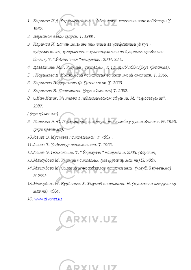 1. Каримов И.А. Баркамол авлод - Ўзбекистон келажагининг пойдевори.Т. 1997. 2. Баркамол авлод орзуси. Т. 1999 . 3. Каримов И. Ватанимизнинг тинчлиги ва ҳавфсизлиги ўз куч - қудратимизга, ҳалқимизнинг ҳамжиҳатлиги ва буқилмас иродасига боғлиқ. Т. “Ўзбекистон”нашриёти. 2004. 32 б. 4. Давлетшин М.Г. Умумий психология. Т. ТошДПУ.2002.(ўқув қўлланма). 5. . Каримова В. Ижтимоий психология ва ижтимоий амалиёт. Т. 1999. 6. Каримова В. Акрамова Ф. Психология. Т. 2000. 7. Каримова В. Психология. (ўқув қўлланма).Т. 2002. 8. 6.Кан-Калик. Учителю о педагогическом обҳении. М. ”Просвеҳение”. 1987. ( ўқув қўлланма). 9. Панасюк А.Ю. Психологическая наука на службе у руководителя. М. 1990. (ўқув қўлланма). 10. /озиев Э. Муомала психологияси. Т. 2001 . 11. /озиев Э. Тафаккур психологияси. Т. 1999. 12. /озиев Э. Психология. Т. “Ўқитувчи” нашриёти. 2003. (дарслик) 13. Махсудова М. Умумий психология. (маърузалар матни) Н. 2002. 14. Махсудова М. Оилавий муносабатлар психологияси. (услубий қўлланма) Н.2003. 15. Махсудова М. Курбонова З. Умумий психология. Н. (муаммоли маърузалар матни). 2004. 16. www.ziyonet.uz 