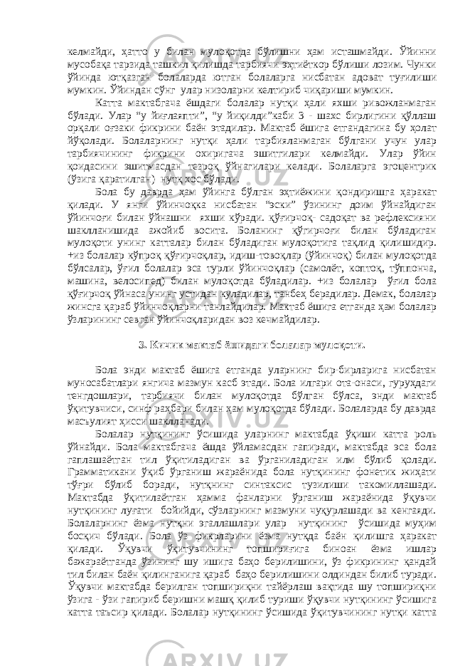 келмайди, ҳатто у билан мулоқотда бўлишни ҳам исташмайди. Ўйинни мусобақа тарзида ташкил қилишда тарбиячи эҳтиёткор бўлиши лозим. Чунки ўйинда ютқазган болаларда ютган болаларга нисбатан адоват туғилиши мумкин. Ўйиндан сўнг улар низоларни келтириб чиқариши мумкин. Катта мактабгача ёшдаги болалар нутқи ҳали яхши ривожланмаган бўлади. Улар “у йиғлаяпти”, “у йиқилди”каби 3 - шахс бирлигини қўллаш орқали оғзаки фикрини баён этадилар. Мактаб ёшига етгандагина бу ҳолат йўқолади. Болаларнинг нутқи ҳали тарбияланмаган бўлгани учун улар тарбиячининг фикрини охиригача эшитгилари келмайди. Улар ўйин қоидасини эшитмасдан тезроқ ўйнагилари келади. Болаларга эгоцентрик (ўзига қаратилган) нутқ хос бўлади. Бола бу даврда ҳам ўйинга бўлган эҳтиёжини қондиришга ҳаракат қилади. У янги ўйинчоқка нисбатан “эски” ўзининг доим ўйнайдиган ўйинчоғи билан ўйнашни яхши кўради. қўғирчоқ- садоқат ва рефлексияни шаклланишида ажойиб восита. Боланинг қўгирчоғи билан бўладиган мулоқоти унинг катталар билан бўладиган мулоқотига тақлид қилишидир. +из болалар кўпроқ қўғирчоқлар, идиш-товоқлар (ўйинчоқ) билан мулоқотда бўлсалар, ўғил болалар эса турли ўйинчоқлар (самолёт, коптоқ, тўппонча, машина, велосипед) билан мулоқотда бўладилар. +из болалар ўғил бола қўғирчоқ ўйнаса унинг устидан куладилар, танбеҳ берадилар. Демак, болалар жинсга қараб ўйинчоқларни танлайдилар. Мактаб ёшига етганда ҳам болалар ўзларининг севган ўйинчоқларидан воз кечмайдилар. 3. Кичик мактаб ёшидаги болалар мулоқоти. Бола энди мактаб ёшига етганда уларнинг бир-бирларига нисбатан муносабатлари янгича мазмун касб этади. Бола илгари ота-онаси, гуруҳдаги тенгдошлари, тарбиячи билан мулоқотда бўлган бўлса, энди мактаб ўқитувчиси, синф раҳбари билан ҳам мулоқотда бўлади. Болаларда бу даврда масъулият ҳисси шаклланади. Болалар нутқининг ўсишида уларнинг мактабда ўқиши катта роль ўйнайди. Бола мактабгача ёшда ўйламасдан гапиради, мактабда эса бола гаплашаётган тил ўқитиладиган ва ўрганиладиган илм бўлиб қолади. Грамматикани ўқиб ўрганиш жараёнида бола нутқининг фонетик жиҳати тўғри бўлиб боради, нутқнинг синтаксис тузилиши такомиллашади. Мактабда ўқитилаётган ҳамма фанларни ўрганиш жараёнида ўқувчи нутқининг луғати бойийди, сўзларнинг мазмуни чуқурлашади ва кенгаяди. Болаларнинг ёзма нутқни эгаллашлари улар нутқининг ўсишида муҳим босқич бўлади. Бола ўз фикрларини ёзма нутқда баён қилишга ҳаракат қилади. Ўқувчи ўқитувчининг топшириғига биноан ёзма ишлар бажараётганда ўзининг шу ишига баҳо берилишини, ўз фикрининг қандай тил билан баён қилинганига қараб баҳо берилишини олдиндан билиб туради. Ўқувчи мактабда берилган топшириқни тайёрлаш вақтида шу топшириқни ўзига - ўзи гапириб беришни машқ қилиб туриши ўқувчи нутқининг ўсишига катта таъсир қилади. Болалар нутқининг ўсишида ўқитувчининг нутқи катта 