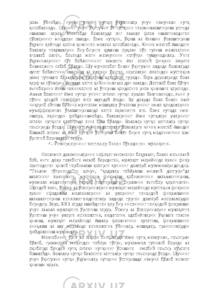 роль ўйнайди, чунки унинг нутқи ўқувчилар учун намунали нутқ ҳисобланади. Шунинг учун ўқитувчи ўз нутқини такомиллаштириш устида ишлаши керак. Мактабда болаларда энг аввало фаол ишлатиладиган сўзларнинг миқдори ошади. Ёзма нутқни, ўқиш ва ёзишни ўзлаштириш ўқувчи ҳаётида ҳосил қилинган малака ҳисобланади. Кичик мактаб ёшидаги болалар товушларни бир-бирига қушиш орқали сўз тузиш малакасини эгаллаб олгач, баъзида матн мазмунини нотўғри тушунадилар. Унга ўқувчиларнинг сўз бойлигининг камлиги ёки асосий фикрни ажрата билмаслиги сабаб бўлади. Шу муносабат билан ўқитувчи олдида болаларда луғат бойлигини ошириш ва уларни ўқиган нарсалари юзасидан мустақил режа тузишга барвақтроқ ўргатиш вазифаси туради. Ёзув дарсларида бола ҳарф ва сўзларни ёзишда катта қийинчилиқка дуч келади. Дастлаб бола бўтун эътиборини ёзиш техникасига ва ўтириш қоидасига риоя қилишга қаратади. Аввал боланинг ёзма нутқи унинг оғзаки нутқи орқали белгиланади, яъни у сўзни қандай талаффуз этса шундай ёзади. Бу даврда бола билан овоз чиқариб айтиш бўйича мунтазам машқлар ўтказиш унинг имло қоидаларини муваффақиятли ўзлаштиришида катта аҳамиятга эга. Ёзма нутқда имо- ишора, оҳангдан фойданилмайди, болаларнинг ёзма нутқлари уларнинг оғзаки нутқига қараганда анча бўш бўлади. Болалар нутқи катталар нутқи таъсирида ўсади. Шунинг учун педагоглар болаларга кичик мактаб ёшидан бошлаб оғзаки ва ёзма нутқни ўстириш билан бирга нутқ маданиятини ҳам ўргатиб боришлари зарур. 4. Ўсмирларнинг катталар билан бўладиган мулоқоти. Наслимиз давомчиларини нафақат жисмонан бақувват, балки маънавий бой, янги давр талабига жавоб берадиган, мулоқот жараёнида эркин фикр юритадиган қилиб тарбиялаш ҳозирги куннинг долзарб муаммоларидандир. “Таълим тўғрисида”ги қонун, “қадрлар тайёрлаш миллий дастури”да шахснинг эркинлиги, мустақил фикрлаш қобилиятини шакллантириш, муомала маданиятини таркиб топтиришга бирламчи эътибор қаратилган. Шундай экан, ўсмир ва ўспиринларни мулоқот жараёнида мустақил фикрини эркин ифодалаш малакаларини ва уларнинг танқидий фикрлашини шакллантириш психолог-педагоглар олдида турган долзарб масалалардан биридир. Зеро, ХХ1 асрда яшайдиган ҳар бир инсоннинг танқидий фикрлаши учун аввало мулоқотга ўргатиш зарур. Ўсмир ва ўспиринларни мулоқотга ўргатиш учун уларга психологик, педагогик адабиётларни ўқишга тавсия қилиш, мулоқот жараёнида ёшлар фаолиятини кузатиш, фикрлашини аниқлаш ва шу жараёнда психологик ўйинлар, машқлар, тренинглардан фойдаланиш муҳимдир. Мактабнинг ўрта ва юқори синфларда ёзма нутқ мазмунли, таъсирли бўлиб, грамматик жиҳатдан тобора тўғри, мукаммал тузилиб боради ва оқибатда бундай нутқ оғзаки нутқнинг ўсишига ижобий таъсир кўрсата бошлайди. Болалар нутқи бевосита катталар нутқи таъсирида ўсади. Шунинг учун ўқитувчи нутқи ўқувчилар нутқини ўстиришда намуна бўлиб хизмат қилиши керак. 