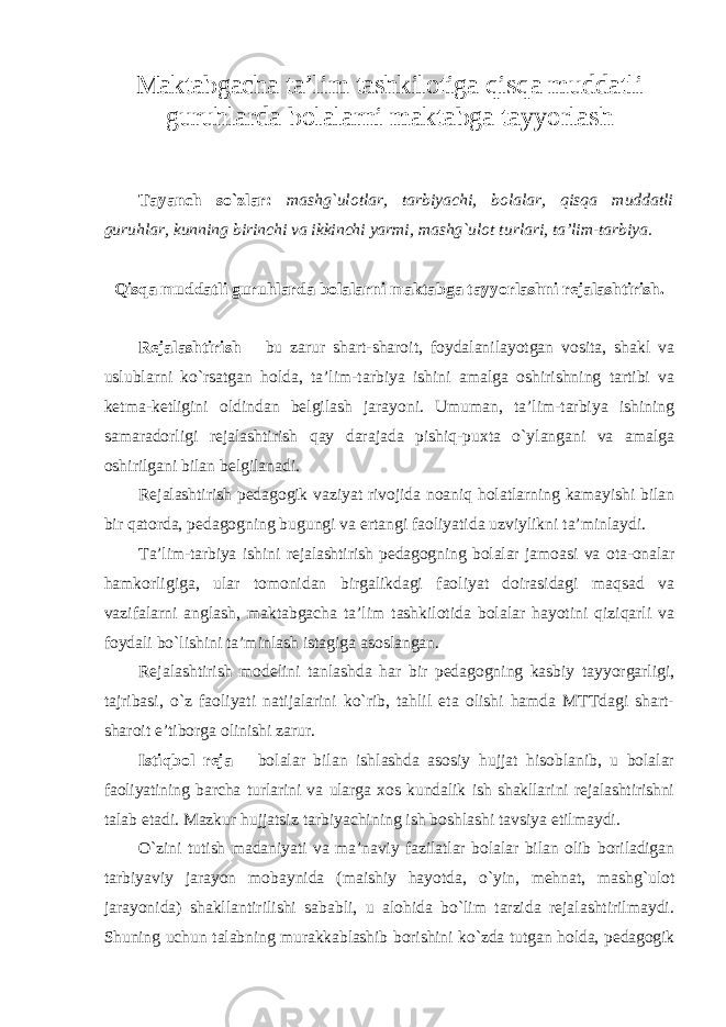 Maktabgacha ta’lim tashkilotiga qisqa muddatli guruhlarda bolalarni maktabga tayyorlash Tayanch so`zlar: mashg`ulotlar, tarbiyachi, bolalar, qisqa muddatli guruhlar, kunning birinchi va ikkinchi yarmi, mashg`ulot turlari, ta’lim-tarbiya. Qisqa muddatli guruhlarda bolalarni maktabga tayyorlashni rejalashtirish. Rejalashtirish – bu zarur shart-sharoit, foydalanilayotgan vosita, shakl va uslublarni ko`rsatgan holda, ta’lim-tarbiya ishini amalga oshirishning tartibi va ketma-ketligini oldindan belgilash jarayoni. Umuman, ta’lim-tarbiya ishining samaradorligi rejalashtirish qay darajada pishiq-puxta o`ylangani va amalga oshirilgani bilan belgilanadi. Rejalashtirish pedagogik vaziyat rivojida noaniq holatlarning kamayishi bilan bir qatorda, pedagogning bugungi va ertangi faoliyatida uzviylikni ta’minlaydi. Ta’lim-tarbiya ishini rejalashtirish pedagogning bolalar jamoasi va ota-onalar hamkorligiga, ular tomonidan birgalikdagi faoliyat doirasidagi maqsad va vazifalarni anglash, maktabgacha ta’lim tashkilotida bolalar hayotini qiziqarli va foydali bo`lishini ta’minlash istagiga asoslangan. Rejalashtirish modelini tanlashda har bir pedagogning kasbiy tayyorgarligi, tajribasi, o`z faoliyati natijalarini ko`rib, tahlil eta olishi hamda MTTdagi shart- sharoit e’tiborga olinishi zarur. Istiqbol reja – bolalar bilan ishlashda asosiy hujjat hisoblanib, u bolalar faoliyatining barcha turlarini va ularga xos kundalik ish shakllarini rejalashtirishni talab etadi. Mazkur hujjatsiz tarbiyachining ish boshlashi tavsiya etilmaydi. O`zini tutish madaniyati va ma’naviy fazilatlar bolalar bilan olib boriladigan tarbiyaviy jarayon mobaynida (maishiy hayotda, o`yin, mehnat, mashg`ulot jarayonida) shakllantirilishi sababli, u alohida bo`lim tarzida rejalashtirilmaydi. Shuning uchun talabning murakkablashib borishini ko`zda tutgan holda, pedagogik 