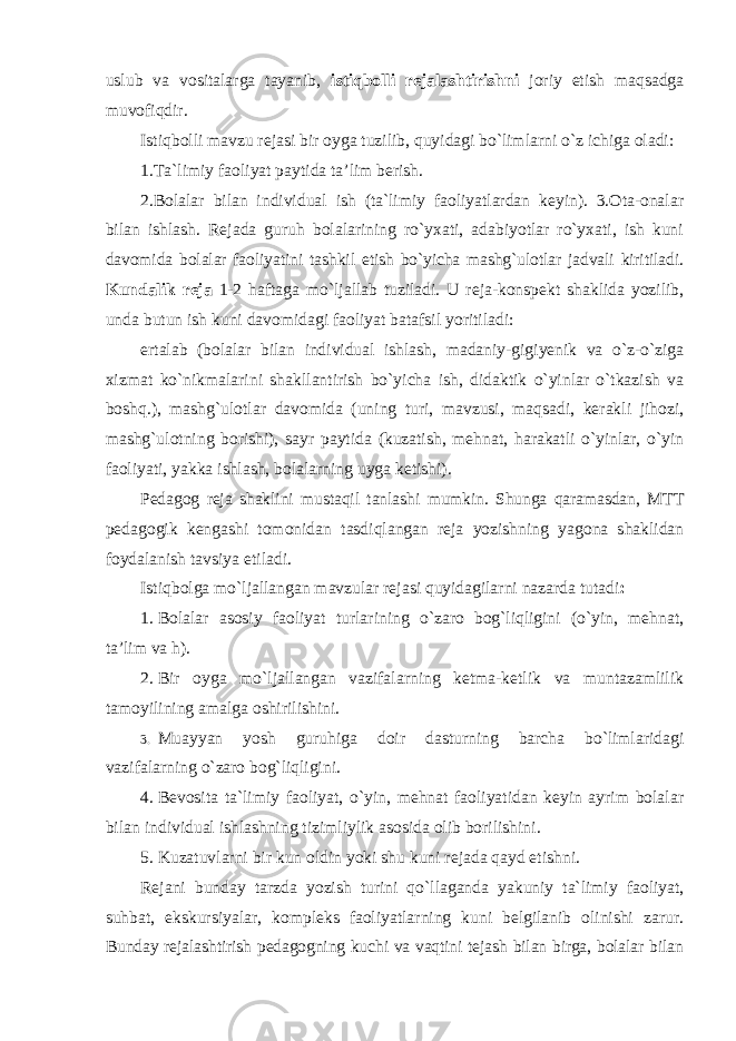 uslub va vositalarga tayanib, istiqbolli rejalashtirishni joriy etish maqsadga muvofiqdir. Istiqbolli mavzu rejasi bir oyga tuzilib, quyidagi bo`limlarni o`z ichiga oladi: 1.Ta`limiy faoliyat paytida ta’lim berish. 2.Bolalar bilan individual ish (ta`limiy faoliyatlardan keyin). 3.Ota-onalar bilan ishlash. Rejada guruh bolalarining ro`yxati, adabiyotlar ro`yxati, ish kuni davomida bolalar faoliyatini tashkil etish bo`yicha mashg`ulotlar jadvali kiritiladi. Kundalik reja 1-2 haftaga mo`ljallab tuziladi. U reja-konspekt shaklida yozilib, unda butun ish kuni davomidagi faoliyat batafsil yoritiladi: ertalab (bolalar bilan individual ishlash, madaniy-gigiyenik va o`z-o`ziga xizmat ko`nikmalarini shakllantirish bo`yicha ish, didaktik o`yinlar o`tkazish va boshq.), mashg`ulotlar davomida (uning turi, mavzusi, maqsadi, kerakli jihozi, mashg`ulotning borishi), sayr paytida (kuzatish, mehnat, harakatli o`yinlar, o`yin faoliyati, yakka ishlash, bolalarning uyga ketishi). Pedagog reja shaklini mustaqil tanlashi mumkin. Shunga qaramasdan, MTT pedagogik kengashi tomonidan tasdiqlangan reja yozishning yagona shaklidan foydalanish tavsiya etiladi. Istiqbolga mo`ljallangan mavzular rejasi quyidagilarni nazarda tutadi : 1. Bolalar asosiy faoliyat turlarining o`zaro bog`liqligini (o`yin, mehnat, ta’lim va h). 2. Bir oyga mo`ljallangan vazifalarning ketma-ketlik va muntazamlilik tamoyilining amalga oshirilishini. 3. Muayyan yosh guruhiga doir dasturning barcha bo`limlaridagi vazifalarning o`zaro bog`liqligini. 4. Bevosita ta`limiy faoliyat, o`yin, mehnat faoliyatidan keyin ayrim bolalar bilan individual ishlashning tizimliylik asosida olib borilishini. 5. Kuzatuvlarni bir kun oldin yoki shu kuni rejada qayd etishni. Rejani bunday tarzda yozish turini qo`llaganda yakuniy ta`limiy faoliyat, suhbat, ekskursiyalar, kompleks faoliyatlarning kuni belgilanib olinishi zarur. Bunday rejalashtirish pedagogning kuchi va vaqtini tejash bilan birga, bolalar bilan 