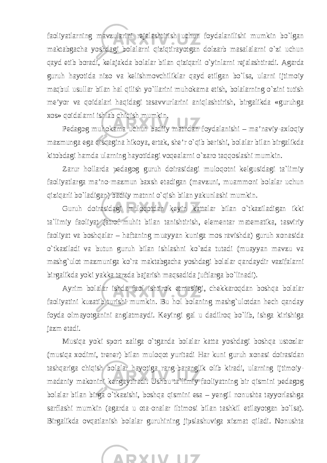 faoliyatlarning mavzularini rejalashtirish uchun foydalanilishi mumkin bo`lgan maktabgacha yoshdagi bolalarni qiziqtirayotgan dolzarb masalalarni o`zi uchun qayd etib boradi, kelajakda bolalar bilan qiziqarli o`yinlarni rejalashtiradi. Agarda guruh hayotida nizo va kelishmovchiliklar qayd etilgan bo`lsa, ularni ijtimoiy maqbul usullar bilan hal qilish yo`llarini muhokama etish, bolalarning o`zini tutish me’yor va qoidalari haqidagi tasavvurlarini aniqlashtirish, birgalikda «guruhga xos» qoidalarni ishlab chiqish mumkin. Pedagog muhokama uchun badiiy matndan foydalanishi – ma’naviy-axloqiy mazmunga ega qisqagina hikoya, ertak, she’r o`qib berishi, bolalar bilan birgalikda kitobdagi hamda ularning hayotidagi voqealarni o`zaro taqqoslashi mumkin. Zarur hollarda pedagog guruh doirasidagi muloqotni kelgusidagi ta`limiy faoliyatlarga ma’no-mazmun baxsh etadigan (mavzuni, muammoni bolalar uchun qiziqarli bo`ladigan) badiiy matnni o`qish bilan yakunlashi mumkin. Guruh doirasidagi muloqotdan keyin kattalar bilan o`tkaziladigan ikki ta`limiy faoliyat (atrof-muhit bilan tanishtirish, elementar matematika, tasviriy faoliyat va boshqalar – haftaning muayyan kuniga mos ravishda) guruh xonasida o`tkaziladi va butun guruh bilan ishlashni ko`zda tutadi (muayyan mavzu va mashg`ulot mazmuniga ko`ra maktabgacha yoshdagi bolalar qandaydir vazifalarni birgalikda yoki yakka tarzda bajarish maqsadida juftlarga bo`linadi). Ayrim bolalar ishda faol ishtirok etmasligi, chekkaroqdan boshqa bolalar faoliyatini kuzatib turishi mumkin. Bu hol bolaning mashg`ulotdan hech qanday foyda olmayotganini anglatmaydi. Keyingi gal u dadilroq bo`lib, ishga kirishiga jazm etadi. Musiqa yoki sport zaliga o`tganda bolalar katta yoshdagi boshqa ustozlar (musiqa xodimi, trener) bilan muloqot yuritadi Har kuni guruh xonasi doirasidan tashqariga chiqish bolalar hayotiga rang-baranglik olib kiradi, ularning ijtimoiy- madaniy makonini kengaytiradi. Ushbu ta`limiy faoliyatning bir qismini pedagog bolalar bilan birga o`tkazishi, boshqa qismini esa – yengil nonushta tayyorlashga sarflashi mumkin (agarda u ota-onalar iltimosi bilan tashkil etilayotgan bo`lsa). Birgalikda ovqatlanish bolalar guruhining jipslashuviga xizmat qiladi. Nonushta 