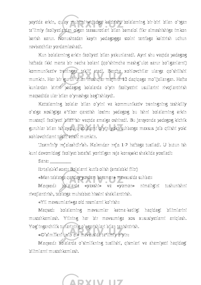 paytida erkin, qulay muhitni vujudga keltirish, bolalarning bir-biri bilan o`tgan ta`limiy faoliyatlardan olgan taassurotlari bilan bemalol fikr almashishiga imkon berish zarur. Nonushtadan keyin pedagogga stolni tartibga keltirish uchun navbatchilar yordamlashadi. Kun bolalarning erkin faoliyati bilan yakunlanadi. Ayni shu vaqtda pedagog haftada ikki marta bir necha bolani (qo`shimcha mashg`ulot zarur bo`lganlarni) kommunikativ treningga taklif etadi. Barcha xohlovchilar ularga qo`shilishi mumkin. Har bir guruh bilan mashqlar majmui 10 daqiqaga mo`ljallangan. Hafta kunlardan birini pedagog bolalarda o`yin faoliyatini usullarini rivojlantirish maqsadida ular bilan o`ynashga bag`ishlaydi. Kattalarning bolalar bilan o`yini va kommunikativ treningning tashkiliy o`ziga xosligiga e’tibor qaratish lozim: pedagog bu ishni bolalarning erkin mustaqil faoliyati bilan bir vaqtda amalga oshiradi. Bu jarayonda pedagog kichik guruhlar bilan ishlaydi, u bolalarni o`yin yoki suhbatga maxsus jalb qilishi yoki xohlovchilarni taklif etishi mumkin. Taxminiy rejalashtirish. Kalendar reja 1-2 haftaga tuziladi. U butun ish kuni davomidagi faoliyat batafsil yoritilgan reja-konspekt shaklida yoziladi: Sana: _________ Ertalabki soat: Bolalarni kutib olish (ertalabki filtr) «Men tabiatga qanday yordam beraman» mavzusida suhbat : Maqsad: bolalarda «yaxshi» va «yomon» nimaligini tushunishni rivojlantirish, tabiatga muhabbat hissini shakllantirish. «Yil mavsumlari»ga oid rasmlarni ko`rish : Maqsad: bolalarning mavsumlar ketma-ketligi haqidagi bilimlarini mustahkamlash. Yilning har bir mavsumiga xos xususiyatlarni aniqlash. Yog`ingarchilik turlarining o`zgarishlari bilan tanishtirish. «O`simlikni uzib ol» mavzusida ta’limiy o`yin: Maqsad: bolalarda o`simlikning tuzilishi, qismlari va ahamiyati haqidagi bilimlarni mustahkamlash. 