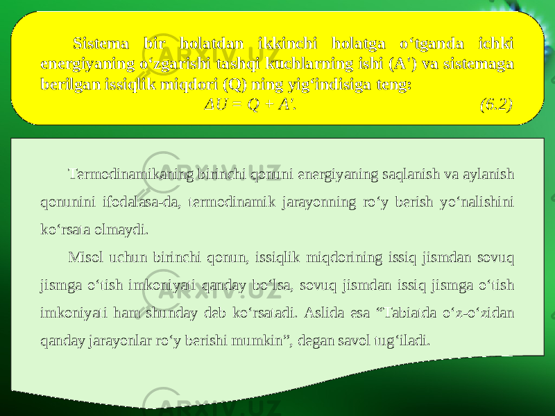 Sistema bir holatdan ikkinchi holatga o‘tganda ichki energiyaning o‘zgarishi tashqi kuchlarning ishi (A&#39;) va sistemaga berilgan issiqlik miqdori (Q) ning yig‘indisiga teng: Δ U = Q + A&#39;. (6.2) Termodinamikaning birinchi qonuni energiyaning saqlanish va aylanish qonunini ifodalasa-da, termodinamik jarayonning ro‘y berish yo‘nalishini ko‘rsata olmaydi. Misol uchun birinchi qonun, issiqlik miqdorining issiq jismdan sovuq jismga o‘tish imkoniyati qanday bo‘lsa, sovuq jismdan issiq jismga o‘tish imkoniyati ham shunday deb ko‘rsatadi. Aslida esa “Tabiatda o‘z-o‘zidan qanday jarayonlar ro‘y berishi mumkinˮ, degan savol tug‘iladi. 