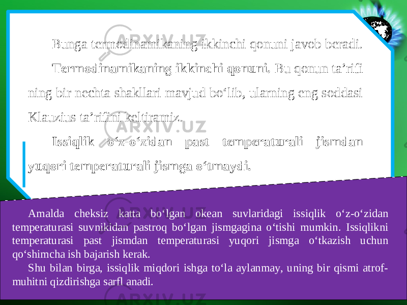 Bunga termodinamikaning ikkinchi qonuni javob beradi. Termodinamikaning ikkinchi qonuni. Bu qonun ta’rifi ning bir nechta shakllari mavjud bo‘lib, ularning eng soddasi Klauzius ta’rifini keltiramiz. Issiqlik o‘z-o‘zidan past temperaturali jismdan yuqori temperaturali jismga o‘tmaydi. Amalda cheksiz katta bo‘lgan okean suvlaridagi issiqlik o‘z-o‘zidan temperaturasi suvnikidan pastroq bo‘lgan jismgagina o‘tishi mumkin. Issiqlikni temperaturasi past jismdan temperaturasi yuqori jismga o‘tkazish uchun qo‘shimcha ish bajarish kerak. Shu bilan birga, issiqlik miqdori ishga to‘la aylanmay, uning bir qismi atrof- muhitni qizdirishga sarfl anadi. 