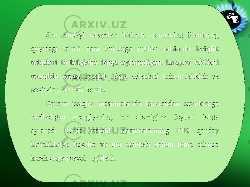 Shu nuqtayi nazardan ikkinchi qonunning Plankning quyidagi ta’rifi ham e’tiborga molik: tabiatda issiqlik miqdori to‘laligicha ishga aylanadigan jarayon bo‘lishi mumkin emas. Issiqlik ishga aylanishi uchun isitkich va sovitkich bo‘lishi kerak. Barcha issiqlik mashinalarida isitkichdan sovitkichga beriladigan energiyaning bir qismigina foydali ishga aylanadi. Unda issiqlik mashinalarining FIK qanday kattaliklarga bog‘liq va uni oshirish uchun nima qilmoq kerak degan savol tug‘iladi. 