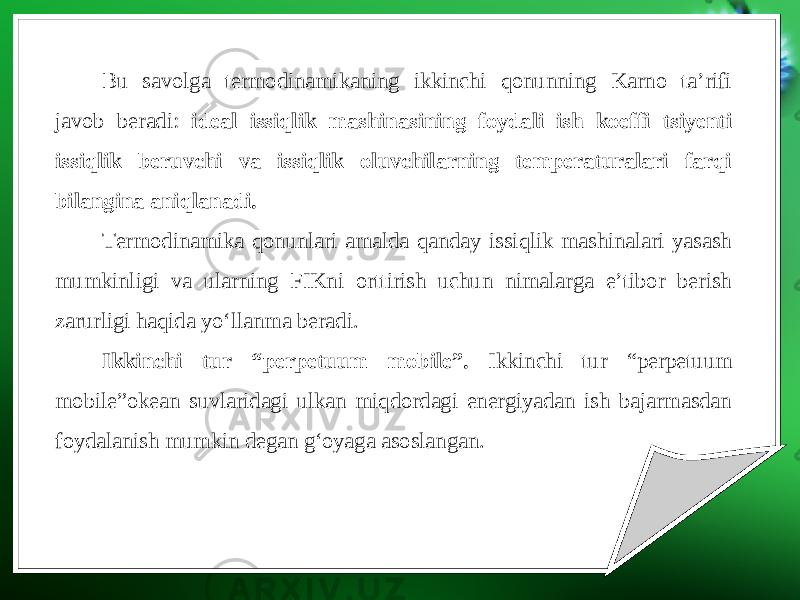 Bu savolga termodinamikaning ikkinchi qonunning Karno ta’rifi javob beradi: ideal issiqlik mashinasining foydali ish koeffi tsiyenti issiqlik beruvchi va issiqlik oluvchilarning temperaturalari farqi bilangina aniqlanadi. Termodinamika qonunlari amalda qanday issiqlik mashinalari yasash mumkinligi va ularning FIKni orttirish uchun nimalarga e’tibor berish zarurligi haqida yo‘llanma beradi. Ikkinchi tur “perpetuum mobile”. Ikkinchi tur “perpetuum mobile”okean suvlaridagi ulkan miqdordagi energiyadan ish bajarmasdan foydalanish mumkin degan g‘oyaga asoslangan. 