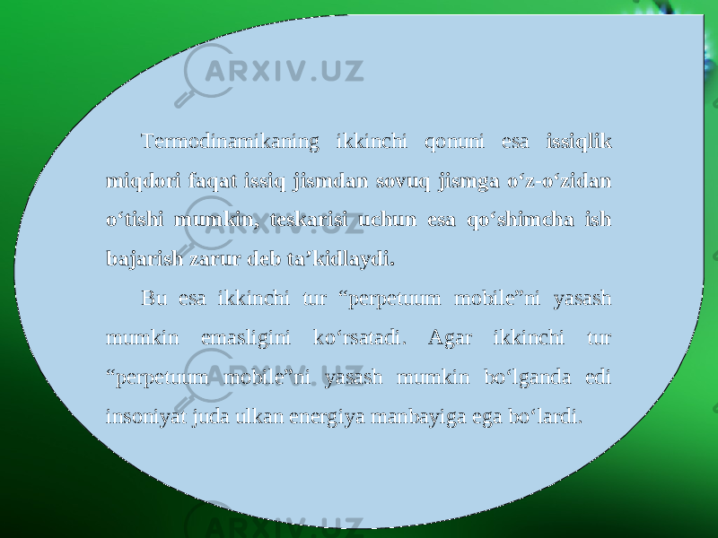 Termodinamikaning ikkinchi qonuni esa issiqlik miqdori faqat issiq jismdan sovuq jismga o‘z-o‘zidan o‘tishi mumkin, teskarisi uchun esa qo‘shimcha ish bajarish zarur deb ta’kidlaydi. Bu esa ikkinchi tur “perpetuum mobile”ni yasash mumkin emasligini ko‘rsatadi. Agar ikkinchi tur “perpetuum mobile”ni yasash mumkin bo‘lganda edi insoniyat juda ulkan energiya manbayiga ega bo‘lardi. 