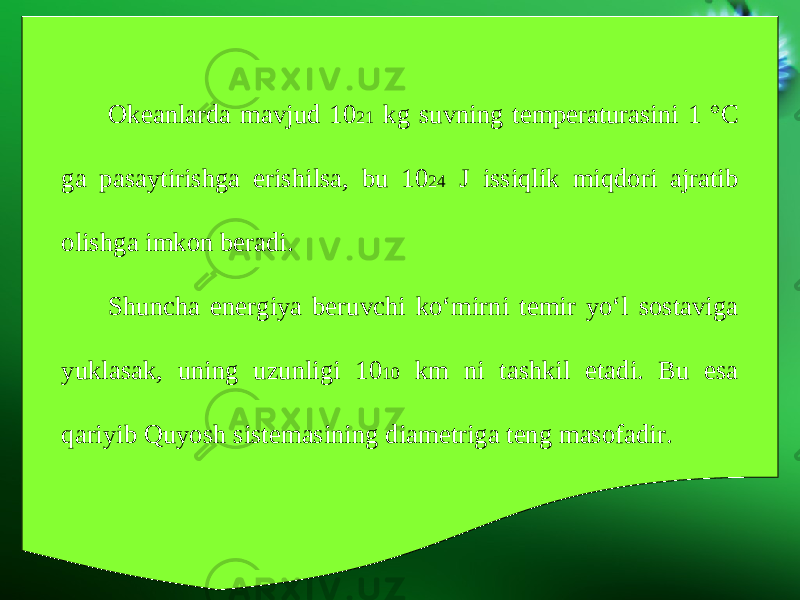 Okeanlarda mavjud 10 21 kg suvning temperaturasini 1 °C ga pasaytirishga erishilsa, bu 10 24 J issiqlik miqdori ajratib olishga imkon beradi. Shuncha energiya beruvchi ko‘mirni temir yo‘l sostaviga yuklasak, uning uzunligi 10 10 km ni tashkil etadi. Bu esa qariyib Quyosh sistemasining diametriga teng masofadir. 