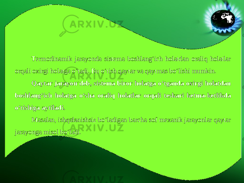 Termodinamik jarayonda sistema boshlang‘ich holatdan oraliq holatlar orqali oxirgi holatga o‘tadi. Bu o‘tish qaytar va qaytmas bo‘lishi mumkin. Qaytar jarayon deb, sistema biror holatga o‘tganda oxirgi holatdan boshlang‘ich holatga o‘sha oraliq holatlar orqali teskari ketma-ketlikda o‘tishiga aytiladi. Masalan, ishqalanishsiz bo‘ladigan barcha sof mexanik jarayonlar qaytar jarayonga misol bo‘ladi. 