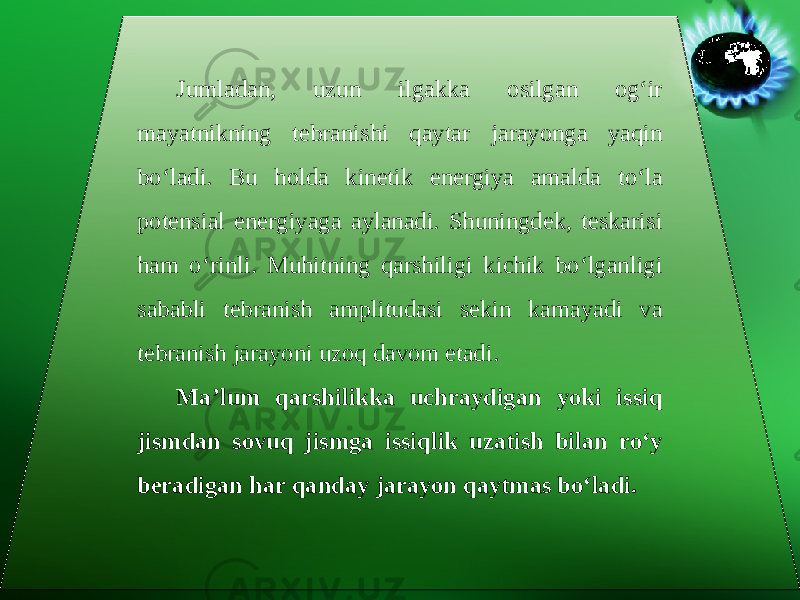 Jumladan, uzun ilgakka osilgan og‘ir mayatnikning tebranishi qaytar jarayonga yaqin bo‘ladi. Bu holda kinetik energiya amalda to‘la potensial energiyaga aylanadi. Shuningdek, teskarisi ham o‘rinli. Muhitning qarshiligi kichik bo‘lganligi sababli tebranish amplitudasi sekin kamayadi va tebranish jarayoni uzoq davom etadi. Ma’lum qarshilikka uchraydigan yoki issiq jismdan sovuq jismga issiqlik uzatish bilan ro‘y beradigan har qanday jarayon qaytmas bo‘ladi. 