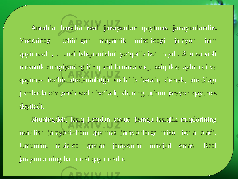 Amalda barcha real jarayonlar qaytmas jarayonlardir. Yuqoridagi keltirilgan mayatnik misolidagi jarayon ham qaytmasdir, chunki ishqalanishni yo‘qotib bo‘lmaydi. Shu sababli mexanik energiyaning bir qismi hamma vaqt issiqlikka aylanadi va qaytmas bo‘lib atrof-muhitga sochilib ketadi, demak, atrofdagi jismlarda o‘zgarish sodir bo‘ladi, shuning uchun jarayon qaytmas deyiladi. Shuningdek, issiq jismdan sovuq jismga issiqlik miqdorining uzatilish jarayoni ham qaytmas jarayonlarga misol bo‘la oladi. Umuman, tabiatda qaytar jarayonlar mavjud emas. Real jarayonlarning hammasi qaytmasdir. 