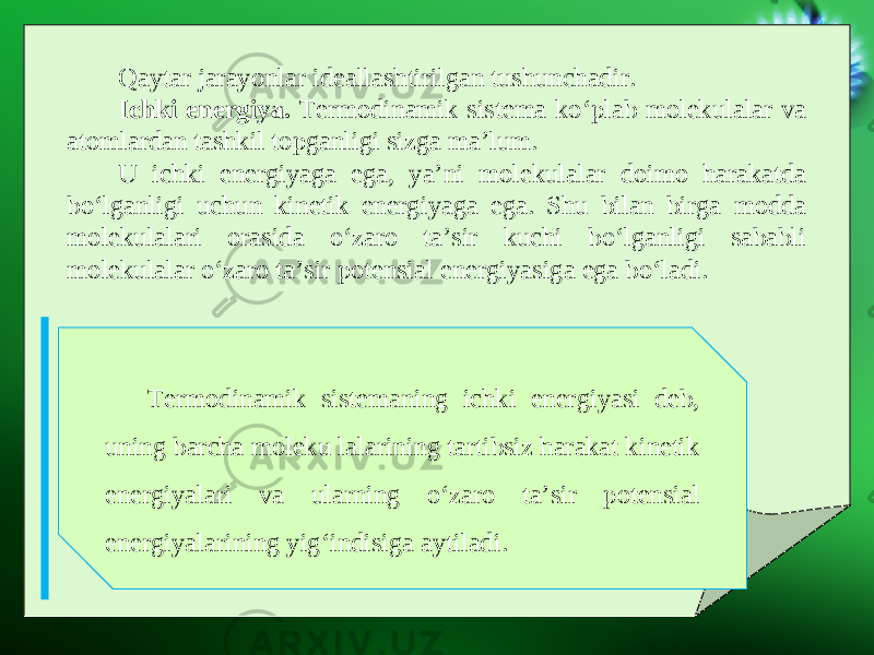 Qaytar jarayonlar ideallashtirilgan tushunchadir. Ichki energiya. Termodinamik sistema ko‘plab molekulalar va atomlardan tashkil topganligi sizga ma’lum. U ichki energiyaga ega, ya’ni molekulalar doimo harakatda bo‘lganligi uchun kinetik energiyaga ega. Shu bilan birga modda molekulalari orasida o‘zaro ta’sir kuchi bo‘lganligi sababli molekulalar o‘zaro ta’sir potensial energiyasiga ega bo‘ladi. Termodinamik sistemaning ichki energiyasi deb, uning barcha moleku lalarining tartibsiz harakat kinetik energiyalari va ularning o‘zaro ta’sir potensial energiyalarining yig‘indisiga aytiladi. 